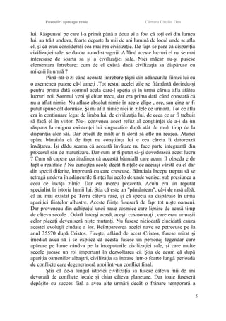 Povestiri aproape reale Cârnaru Cătălin Dan
lui. Răspunsul pe care l-a primit până a doua zi a fost că toţi cei din lumea
lui, au trăit undeva, foarte departe la mii de ani lumină de locul unde se afla
el, şi că erau consideraţi cea mai rea civilizaţie. De fapt se pare că dispariţia
civilizaţiei sale, se datora autodistrugerii. Aflând aceste lucruri el nu se mai
interesase de soarta sa şi a civilizaţiei sale. Nici măcar nu-şi pusese
elementara întrebare: cum de el există dacă civilizaţia sa dispăruse cu
milenii în urmă ?
Până-ntr-o zi când această întrebare ţâşni din adâncurile fiinţei lui cu
o asemenea putere că-l ameţi .Tot restul acelei zile se frământă dorindu-şi
pentru prima dată somnul acela care-l speria şi în urma căruia afla atâtea
lucruri noi. Somnul veni şi chiar trecu, dar era prima dată când constată că
nu a aflat nimic. Nu aflase absolut nimic în acele clipe , ore, sau cine ar fi
putut spune cât dormise. Şi nu află nimic nici în zilele ce urmară. Tot ce afla
era în continuare legat de limba lui, de civilizaţia lui, de ceea ce ar fi trebuit
să facă el în viitor. Nu-i convenea acest refuz al conştiinţei de a-i da un
răspuns la enigma existenţei lui singuratice după atât de mult timp de la
dispariţia alor săi. Dar oricât de mult ar fi dorit să afle nu reuşea. Atunci
apăru bănuiala că de fapt nu conştiinţa lui e cea căreia îi datorează
învăţarea. Îşi dădu seama că această învăţare nu face parte integrantă din
procesul său de maturizare. Dar cum ar fi putut să-şi dovedească acest lucru
? Cum să capete certitudinea că această bănuială care acum îl obseda e de
fapt o realitate ? Nu cunoştea acolo decât fiinţele de aceiaşi vârstă cu el dar
din specii diferite, împreună cu care crescuse. Bănuiala începu treptat să se
retragă undeva în adâncurile fiinţei lui acolo de unde venise, sub presiunea a
ceea ce învăţa zilnic. Dar era mereu prezentă. Acum era un reputat
specialist în istoria lumii lui. Ştia că este un "pământean", că-i de rasă albă,
că au mai existat pe Terra câteva rase, şi că specia sa dispăruse în urma
apariţiei fiinţelor albastre. Aceste fiinţe fuseseră de fapt tot nişte oameni.
Dar proveneau din echipajul unei nave cosmice care lipsise de acasă timp
de câteva secole . Odată întorşi acasă, aceşti cosmonauţi , care erau urmaşii
celor plecaţi deveniseră nişte mutanţi. Nu fusese niciodată elucidată cauza
acestei evoluţii ciudate a lor. Reîntoarcerea acelei nave se petrecuse pe la
anul 35570 după Cristos. Fireşte, aflând de acest Cristos, fusese mirat şi
imediat avea să i se explice că acesta fusese un personaj legendar care
apăruse pe lume cândva pe la începuturile civilizaţiei sale, şi care multe
secole jucase un rol important în dezvoltarea ei. Ştia de acum că după
apariţia oamenilor albaştri, civilizaţia sa intrase într-o foarte lungă perioadă
de conflicte care degeneraseră apoi într-un conflict final.
Ştia că de-a lungul istoriei civilizaţia sa fusese câteva mii de ani
devorată de conflicte locale şi chiar câteva planetare. Dar toate fuseseră
depăşite cu succes fără a avea alte urmări decât o frânare temporară a
5
 