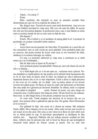 Povestiri aproape reale Cârnaru Cătălin Dan
– Adică... Un miraj !?
– Poate.
– Bine, unchiule, dar mirajele se nasc în anumite condiţii bine
determinate pe care mi le-ai explicat de atâtea ori !
– Da, dragul meu. Tocmai de aceea sunt total dezorientat. Aşa ceva nu
am mai întâlnit nicicând în viaţa mea. Mă vezi cât sunt de slăbit. În aceste
trei zile am fost plecat departe, la profesorul meu, care e mai bătrân ca mine
cam cu acelaşi număr de ani cu care sunt eu faţă de tine.
– Stă departe ?
– Foarte. Mi-a trebuit o zi şi jumătate să ajung până la el. Locuieşte în
pustietăţi, un scoţian venerabil retras undeva.
– Unde ?
– Acest lucru nu-mi permite să-l dezvălui. El pretinde că e unul din cei
trei nemuritori care ar mai exista pe acest pământ. Este probabil puţin dus
cu sorcova, dar poate tocmai de aceea vede ceea ce noi muritorii de rând,
sănătoşi şi cu mintea întreagă, nu vedem.
Cu asta s-a terminat subiectul şi viaţa mea a continuat ca şi când
nimic nu s-ar fi întâmplat...
– Dar de fapt cum ai ajuns să fii arestat ?
– Aici urmează partea inexplicabilă. Partea pe care mă chinui de ani de
zile s-o înţeleg...
La o lună după cele ce vi le-am spus eu , verişoara mea a plecat. Ne-
am despărţit cu multă părere de rău pentru că în ultimul timp începusem din
ce în ce mai mult să ţinem unul la altul, iar timpul pe care-l petrecusem
împreună dusese din ce în ce mai important. Chiar a doua zi după plecarea
ei am avut un vis ciudat, un vis după care aş putea spune că nu mi-am
revenit nici până acum. Se făcea că sunt iar copil, mă întorceam cu bicicleta
din oraş unde nu-l găsisem pe doctorul Jonathan. În sfârşit, totul s-a repetat
în visa până la strigătul acela. Numai că acum, cea care striga era
verişoara mea. Cerând ajutor mă striga pe mine. M-am trezit lac de sudoare.
Sora mea se afla lângă mine şi îmi punea comprese reci pe frunte.
– Ai visat urât. Toată noaptea am încercat să te trezesc dar nu s-a
putut. Am aruncat chiar o găleată de apă pe tine. De geaba. Slavă Domnului
că te-ai trezit !
Era galbenă la faţă. Am cerut să o cheme pe mama. Mă simţeam
foarte slăbit. Mi-a răspuns că nu era acasă. Abia seara mi-am mai revenit şi
am reuşit să ies din casă. Dar ceea ce am văzut m-a făcut să simt subit cum
mi se ridică părul în cap. O privelişte apocaliptică se desfăşura în faţa
ochilor mei îngroziţi. Pădurile din jur ardeau mocnit scoţând un fum
dens. Arborii erau în picioare dar sub ei focul îşi făcea de cap nestingherit
mistuind toată pătura de frunze uscate şi puieţi. Era cu atât mai
68
 