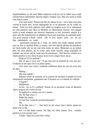 Povestiri aproape reale Cârnaru Cătălin Dan
înspăimântător cu cât totul dădea impresia că de pe sol se ridică acea ceaţă
caracteristică dimineţilor însorite după o noapte rece. Dar era seară şi toată
ziua fusese soare.
– Toţi sunt acolo. Numai noi doi am rămas în sat. - mi-a spus sora mea
venind în urma mea. Acum înţelegeam de ce nu putusem sta de vorbă cu
mama. Totul era însă zadarnic căci odată cu noaptea avea să se stârnească
un vânt puternic care făcu ca flăcările să izbucnească imense. Am alergat
acolo şi toată noaptea am încercat împreună cu toţi locuitorii satului şi a
altor sate din împrejurimi să stăpânim focul care ameninţa să cuprindă satul.
Tot acest coşmar a durat patru zile. A fost atunci satul ras de pe
faţa pământului cu toată
agoniseala noastră de o viaţă. Au murit mai mulţi oameni printre
care au fost şi unchiul Willy şi mama. Am fost atât de distrus de pierderea
lor încât multe zile nu am mai ştiut nimic de mine. Rătăceam ca un nebun
prin sat, prin pădure, pe la conac, prin toate locurile dragi neglijând să
mănânc sau să-mi văd de viaţa mea în continuare... Din fericire contele m-a
înţeles perfect şi m-a lăsat în pace să-mi revin singur încet, încet...
– Deţinut 332 la anchetă !
– Hai că asta e ceva nou ! N-am mai fost la anchetă de vreo doi ani.
Credeam că am spus tot ce se putea spune...
– Aici orice nou venit e anchetat indiferent dacă are sau nu ceva nou
de spus.
– Înţeleg ...
– Hai mai repede !
Rămase uimit să constate că în camera de anchetă îl aştepta în locul
obişnuitului anchetator, gardianul care îl însoţise cu o zi înainte la vorbitor.
– O ţigară ?
– Mulţumesc...
– Ia loc, nu va fi o anchetă. Numai că eu personal vreau să lămurim
câteva aspecte ale vizitei de ieri.
– În legătură cu mama care nu e mama ...
– Da. De fapt cine e ?
Dădu din umeri.
– Ai mai fost vizitat de această persoană ?
– Da.
– Şi de fapt cine e ? ... Sau dacă nu ştii exact cine-i măcar spune-mi
drept cine se dă.
– Ieri s-a dat drept mama. De fapt era chiar mama. Sau... semăna
perfect şi avea aceiaşi voce.
– Ciudat ! Spui că ai mai fost vizitat.
69
 