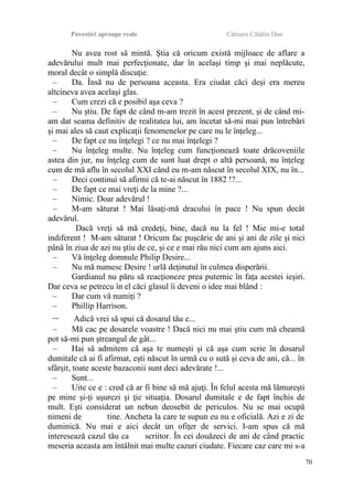 Povestiri aproape reale Cârnaru Cătălin Dan
Nu avea rost să mintă. Ştia că oricum există mijloace de aflare a
adevărului mult mai perfecţionate, dar în acelaşi timp şi mai neplăcute,
moral decât o simplă discuţie.
– Da. Însă nu de persoana aceasta. Era ciudat căci deşi era mereu
altcineva avea acelaşi glas.
– Cum crezi că e posibil aşa ceva ?
– Nu ştiu. De fapt de când m-am trezit în acest prezent, şi de când mi-
am dat seama definitiv de realitatea lui, am încetat să-mi mai pun întrebări
şi mai ales să caut explicaţii fenomenelor pe care nu le înţeleg...
– De fapt ce nu înţelegi ? ce nu mai înţelegi ?
– Nu înţeleg multe. Nu înţeleg cum funcţionează toate drăcoveniile
astea din jur, nu înţeleg cum de sunt luat drept o altă persoană, nu înţeleg
cum de mă aflu în secolul XXI când eu m-am născut în secolul XIX, nu în...
– Deci continui să afirmi că te-ai născut în 1882 !?...
– De fapt ce mai vreţi de la mine ?...
– Nimic. Doar adevărul !
– M-am săturat ! Mai lăsaţi-mă dracului în pace ! Nu spun decât
adevărul.
Dacă vreţi să mă credeţi, bine, dacă nu la fel ! Mie mi-e total
indiferent ! M-am săturat ! Oricum fac puşcărie de ani şi ani de zile şi nici
până în ziua de azi nu ştiu de ce, şi ce e mai rău nici cum am ajuns aici.
– Vă înţeleg domnule Philip Desire...
– Nu mă numesc Desire ! urlă deţinutul în culmea disperării.
Gardianul nu păru să reacţioneze prea puternic în faţa acestei ieşiri.
Dar ceva se petrecu în el căci glasul îi deveni o idee mai blând :
– Dar cum vă numiţi ?
– Phillip Harrison.
– Adică vrei să spui că dosarul tău e...
– Mă cac pe dosarele voastre ! Dacă nici nu mai ştiu cum mă cheamă
pot să-mi pun ştreangul de gât...
– Hai să admitem că aşa te numeşti şi că aşa cum scrie în dosarul
dumitale că ai fi afirmat, eşti născut în urmă cu o sută şi ceva de ani, că... în
sfârşit, toate aceste bazaconii sunt deci adevărate !...
– Sunt...
– Uite ce e : cred că ar fi bine să mă ajuţi. În felul acesta mă lămureşti
pe mine şi-ţi uşurezi şi ţie situaţia. Dosarul dumitale e de fapt închis de
mult. Eşti considerat un nebun deosebit de periculos. Nu se mai ocupă
nimeni de tine. Ancheta la care te supun eu nu e oficială. Azi e zi de
duminică. Nu mai e aici decât un ofiţer de servici. I-am spus că mă
interesează cazul tău ca scriitor. În cei douăzeci de ani de când practic
meseria aceasta am întâlnit mai multe cazuri ciudate. Fiecare caz care mi s-a
70
 