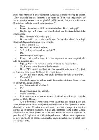Povestiri aproape reale Cârnaru Cătălin Dan
părut mai interesant l-am colecţionat. Am acasă o mică colecţie de dosare.
Dintre cazurile acestea dumneata s-ar putea să fii cel mai spectaculos. Se
ştie că după pensionare am de gând să public o carte despre chestiile astea.
Şi ştii de ce mă interesează cazul dumitale ?
– Nu...
– Pentru că eu nu cred că dumneata eşti nebun. Deci... mă ajuţi ?
– Da. De fapt va fi oricum mai bine decât să stau închis cu indivizii din
celula aceea.
– Deci, începem ?Ce vreţi să ştiţi ?
– Deocamdată ceea ce ştiu e suficient. Am ascultat alături de colegii
tăi de celulă o parte din ceea ce ai povestit.
– Cum ?! Şi acolo ?...
– Da. Peste tot sunt microfoane.
– Şi deci, dumneavoastră mă credeţi ?!
– Da.
– Dar credeţi că cei de jos...
– Ei cred orice, atâta timp cât le mai uşurează trecerea timpului, dar
asta nu înseamnă că...
– Înţeleg. Atunci înseamnă că dumneavoastră nu mă ascultaţi...
– Nu. Eu sunt sincer interesat de dumneata.
– De ce ? Ce anume v-a făcut să... îmi acordaţi atâta atenţie ? Ştiţi că
aş fi primul om pe care-l întâlnesc în această ţară...
– Au fost mai multe cauze. Dar totul a pornit de la vizita de alaltăieri.
– Cum adică ?
– Simplu. Pe ecran nu apăreai decât dumneata... şi singur fiind, vorbeai
ca un nebun... adică singur...
– Asta înseamnă că-i adevărat !
– Ce ?
– Păi, persoana care m-a vizitat...
– Mama dumitale...
– Este adevărata mea mamă, numai că afirmă că afirmă că vine din
partea lui Philip Desire...
– Aici e problema. După vizita aceea, văzând că eşti singur, ţi-am citit
atent dosarul şi am intrat în legătură cu cineva care a fo9st prezent la prima
dumitale arestare. El mi-a spus că atunci vorbeai o engleză arhaică şi
afirmai că te numeşti Harrison. În plus erai îmbrăcat foarte ciudat. Aceste
amănunte m-au uimit pentru că ele nu sunt trecute în dosarul dumitale. În
plus faptul că după arestare ai tăcut timp de un an... Mi-am spus că poate nu
ai tăcut dumneata de geaba... am ascultat discuţiile celor cinci şi încet, încet
am învăţat limba.
71
 