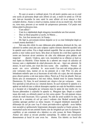 Povestiri aproape reale Cârnaru Cătălin Dan
– Pe care şi acum o vorbeşti prost. Un alt motiv pentru care eu te cred
este acela că persoana drept care afirmi că eşti, a murit în urmă cu 130 de
ani, într-un incendiu în care satul în care afirmi că te-ai născut a fost
complet distrus. Atunci a murit şi mama, numai că nu au murit toţi. Am trăit
eu, sora mea, precum şi un număr de şaisprezece persoane. Cel puţin mai
trăiau până la plecarea mea.
– Cum adică ?
– Cam la o săptămână după stingerea incendiului am fost arestat.
– Deci ai făcut puşcărie şi acolo, în Marea ...
– Nu. Am fost arestat aici, în Franţa...
– De fapt ia, povesteşte-mimai departe ce ţi s-a mai întâmplat după ce
a murit mama dumitale ?
– Într-una din zilele în care rătăceam prin pădurea distrusă de foc, am
adormit la umbra unui pin care scăpase caprin minune datorită aşezării sale
în spatele unei coline. Era o după amiază superbă. Dar eu eram prea obosit
pentru a mai vedea acest lucru. Ştiu doar că înainte de a mă lăsa cuprins de
somn am încercat să-mi amintesc de câte zile rătăceam prin pădure sub
imperiul durerii. Undeva, spre vest, incendiul nu se sfârşise şi încă se
mai lupta cu flăcările. Chiar înainte de a adormi am reuşit să calculez că
trecuse cam o săptămână de când plecasem din sat... Apoi am adormit. Şi
atunci, în acel somn, am visat din nou scena din copilărie. Numai că
acum era ceva schimbat în acea scenă. Cea care mă striga părea că
este verişoara mea, numai că eu nu puteam să o văd. Prin vis ştiu că
întindeam mâinile spre ea şi încercam să mă ridic să o ajut, dar mă simţeam
prea obosit pentru a mă mai putea ridica. Parcă aş fi fost de plumb. Într-un
târziu ştiu că renunţasem a mă mai ridica, lăsând totul în seama bunului
Dumnezeu. Ei, bine, în acel moment am văzut-o clar pe verişoara mea.
Era speriată şi mă privea cu i imensă durere. În acel moment în spatele ei a
apărut un individ care a ridicat deasupra capului un cuţit de bucătărie enorm
şi a început să o înjunghie pe verişoara mea în spate de mai multe ori. La
fiecare pătrundere a cuţitului în spatele ei, Margaret ţipa. După ce cuţitul
ieşea din rană, cu ultimele puteri ea îmi cerea ajutor. Nu mă puteam mişca
oricât de mult încercam. Era o groază. Nu atât de actul uciderii în sine, cât
groaza de a constata că cel pe care-l vedeam clar făcând această faptă
semăna aproape perfect cu mine însumi. O singură trăsătură marcantă îl
diferenţia de cel pe care l-aş fi văzut privindu-mă-n oglindă : avea bărbia
mai ascuţită şi sprâncenele împreunate deasupra nasului şi foarte groase. În
momentul acela mi-am amintit foarte clar de strigătele pe care le auzisem în
copilărie, şi am constatat că-s identice cu cele scoase de biata Margaret.
Atunci am căzut şi mi-am pierdut cunoştinţa. În cădere am recunoscut
deasemenea şi locul în care avea loc drama. Era identic cu locul din
72
 