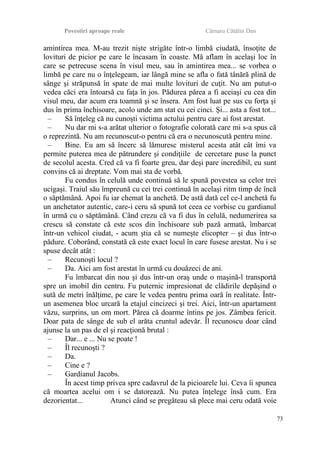 Povestiri aproape reale Cârnaru Cătălin Dan
amintirea mea. M-au trezit nişte strigăte într-o limbă ciudată, însoţite de
lovituri de picior pe care le încasam în coaste. Mă aflam în acelaşi loc în
care se petrecuse scena în visul meu, sau în amintirea mea... se vorbea o
limbă pe care nu o înţelegeam, iar lângă mine se afla o fată tânără plină de
sânge şi străpunsă în spate de mai multe lovituri de cuţit. Nu am putut-o
vedea căci era întoarsă cu faţa în jos. Pădurea părea a fi aceiaşi cu cea din
visul meu, dar acum era toamnă şi se însera. Am fost luat pe sus cu forţa şi
dus în prima închisoare, acolo unde am stat cu cei cinci. Şi... asta a fost tot...
– Să înţeleg că nu cunoşti victima actului pentru care ai fost arestat.
– Nu dar mi s-a arătat ulterior o fotografie colorată care mi s-a spus că
o reprezintă. Nu am recunoscut-o pentru că era o necunoscută pentru mine.
– Bine. Eu am să încerc să lămuresc misterul acesta atât cât îmi va
permite puterea mea de pătrundere şi condiţiile de cercetare puse la punct
de secolul acesta. Cred că va fi foarte greu, dar deşi pare incredibil, eu sunt
convins că ai dreptate. Vom mai sta de vorbă.
Fu condus în celulă unde continuă să le spună povestea sa celor trei
ucigaşi. Traiul său împreună cu cei trei continuă în acelaşi ritm timp de încă
o săptămână. Apoi fu iar chemat la anchetă. De astă dată cel ce-l anchetă fu
un anchetator autentic, care-i ceru să spună tot ceea ce vorbise cu gardianul
în urmă cu o săptămână. Când crezu că va fi dus în celulă, nedumerirea sa
crescu să constate că este scos din închisoare sub pază armată, îmbarcat
într-un vehicol ciudat, - acum ştia că se numeşte elicopter – şi dus într-o
pădure. Coborând, constată că este exact locul în care fusese arestat. Nu i se
spuse decât atât :
– Recunoşti locul ?
– Da. Aici am fost arestat în urmă cu douăzeci de ani.
Fu îmbarcat din nou şi dus într-un oraş unde o maşină-l transportă
spre un imobil din centru. Fu puternic impresionat de clădirile depăşind o
sută de metri înălţime, pe care le vedea pentru prima oară în realitate. Într-
un asemenea bloc urcară la etajul cincizeci şi trei. Aici, într-un apartament
văzu, surprins, un om mort. Părea că doarme întins pe jos. Zâmbea fericit.
Doar pata de sânge de sub el arăta cruntul adevăr. Îl recunoscu doar când
ajunse la un pas de el şi reacţionă brutal :
– Dar... e ... Nu se poate !
– Îl recunoşti ?
– Da.
– Cine e ?
– Gardianul Jacobs.
În acest timp privea spre cadavrul de la picioarele lui. Ceva îi spunea
că moartea acelui om i se datorează. Nu putea înţelege însă cum. Era
dezorientat... Atunci când se pregăteau să plece mai ceru odată voie
73
 