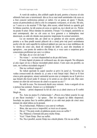 Povestiri aproape reale Cârnaru Cătălin Dan
A venit de undeva, din celălalt capăt de ţară, pentru a încerca să uite
ultimele luni care o terorizează din ce în ce mai mult amintindu-i de ceea ce
a fost concret nefericirea primei ei iubiri. Ce ar putea să spere ? Decât,
aceea că petrecându-şi câteva zile în compania verişoarei, ei să uite. Să uite,
ce ? ceea ce e de neuitat ?! De fapt, abia acum, stând întinsă cu spatele gol
în bătaia soarelui, îşi dă seama că ceea ce speră ea, nu-i decât un vis. Nimic
nu poate fi uitat. Orice rămâne în amintire. Fireşte ! Cu timpul, amintirile se
mai estompează, dar cu cât ceea ce le-a generat e o întâmplare mai
dureroasă, cu atât ele rămân mai puternic imprimate în scrinul amintirii.
La un moment dat, pe când ea se gândea să uite aceste gânduri,
pentru a se lăsa pradă numai plăcerii de a simţi prin toţi porii seninătatea
acelei zile de vară superbă în mijlocul pădurii pe care nu o mai străbătuse de
la vârsta de cinci ani, dusă de mânuţă de tatăl ei, auzi din imediata ei
apropiere…sau poate de undeva din fiinţa ei, o voce care o surprinse prin
concreteţea problemei pe care i-o ridica:
– De fapt, de ce vrei să-l uiţi ?
– Nu vreau ! – se trezi răspunzând ca de pe altă lume.
O mira faptul că putea să vorbească aşa, de una singură. Nu obişnuia
şi ştia sigur că nu o făcuse niciodată până atunci. Cum oare era posibil, ea
care, nu vorbise niciodată singură ?
– Dar nu vorbeşti singură !
Se ridică speriată în capul oaselor şi privi în jurul ei. Veveriţa îşi
vedea consecventă de alunele ei, şi asta o mai linişti niţel. Dacă ar fi fost
cineva prin apropiere, atunci animalul acesta mic şi simpatic nu ar fi privit-o
aşa liniştit din locul unde îl văzuse şi în urmă cu un sfert de oră. Dar oare
numai un sfert de oră trecuse de când s-a aşezat ea aici ?
Se uită la ceas. Nu trecuseră decât zece minute. Asta o asigură că nu
o putuse lua somnul. Atunci ce s-a întâmplat ?
– Nimic. – primi răspunsul la fel de clar ca şi când cineva ar fi vorbit
lângă ea.
Nu. Asta nu putea fi o halucinaţie ! „Precis m-a bătut soarele în cap
şi am făcut insolaţie.“ – îşi spuse . Dar tot singură îşi dădu răspunsul.
Insolaţie nu putea face la umbra pădurii şi cu atât mai puţin de cinci zece
minute de când stătea ea în poiană.
– Nu ai halucinaţii. Pădurea e cea care-ţi vorbeşte.
– Bine, dar aşa ceva e imposibil, se trezi ea că spune.
– De ce ? Nu poţi crede că pădurea poate avea un suflet ?
– Nu. Pădurea e formată din prea multe fiinţe.
– Vezi ? Sunt fiinţe. Deci au suflet.
– Nu. Nu-i posibil, aceste fiinţe nu-s decât plante. Ele nu au suflet.
75
 