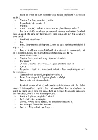 Povestiri aproape reale Cârnaru Cătălin Dan
– Poate că totuşi au. Dar animalele care trăiesc în pădure ? Ele nu au
suflet ?
– Nu ştiu. Au, dar e un suflet primitiv.
– De unde ştii că-i primitiv ?
– Nu ştiu.
– Atunci cum poţi crede că aceste fiinţe ale pădurii nu au suflet ?
– Dar nu cred. Ce pot afirma cu siguranţă e că aşa am învăţat. De când
sunt un copil. De când am deschis ochii spre lumea din jur. Că suflet are
doar omul.
– Crezi încă acest lucru ?
– Da.
– Bine. Să spunem că ai dreptate. Atunci de ce ai venit tocmai aici să-l
uiţi pe el ?
– Pentru că pădurea te ascultă tăcută, şi te ajută să te autoconsolezi şi
să te linişteşti. Pentru că e neînsufleţită şi totuşi pare atât de vie.
– De ce neînsufleţită ?
– Nu ştiu. Poate pentru că nu-ţi răspunde niciodată.
– Dar acum ?
– „Acum… nu ştiu…mi-e frică…” – şi cu glas tare, speriată :
– Ajutor !
– De geaba… Nu te poţi ajuta decât tu însăţi. Doar tu eşti singura care
te poate ajuta.
Îngenuncheată de teamă, cu părul învăluind-o :
– De ce ? – mai apucă să îngaime gândul ei răvăşit.
– Pentru că tu eşti inima pădurii…
*
Bătrâneii se opriră tăcuţi sub poala sălciei crescute atât de ciudat
acolo, în inima pădurii copilăriri lor… şi a copilăriei fetei lor dispărute în
urmă cu mulţi ani în satul lor natal, după ce plecase de acasă la verişoara
cea mai dragă, pentru a uita o iubire pierdută…
– Parcă ar fi pletele lungi ale Corinei !
– Ce ? – întrebă el abia şoptit.
– Corina. Privind salcia aceasta, mi-am amintit de părul ei.
– Da. Avea păr frumos fata noastră…
– Corina… Mi-e atât de dor de ea…
76
 