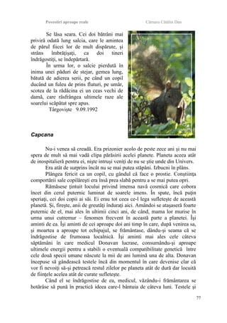 Povestiri aproape reale Cârnaru Cătălin Dan
Se lăsa seara. Cei doi bătrâni mai
priviră odată lung salcia, care le amintea
de părul fiicei lor de mult dispărute, şi
strâns îmbrăţişaţi, ca doi tineri
îndrăgostiţi, se îndepărtară.
În urma lor, o salcie pierdută în
inima unei păduri de stejar, gemea lung,
bătută de adierea serii, pe când un copil
ducând un fuleu de prins fluturi, pe umăr,
scotea de la rădăcina ei un ceas vechi de
damă, care răsfrângea ultimele raze ale
soarelui scăpătat spre apus.
Târgovişte 9.09.1992
Capcana
Nu-i venea să creadă. Era prizonier acolo de peste zece ani şi nu mai
spera de mult să mai vadă clipa părăsirii acelei planete. Planeta aceea atât
de inospitalieră pentru ei, nişte intruşi veniţi de nu se ştie unde din Univers.
Era atât de surprins încât nu se mai putea stăpâni. Izbucni în plâns.
Plângea fericit ca un copil, cu gândul că face o prostie. Conştiinţa
comportării sale copilăreşti era însă prea slabă pentru a se mai putea opri.
Rămăsese ţintuit locului privind imensa navă cosmică care cobora
încet din cerul puternic luminat de soarele imens. În spate, încă puţin
speriaţi, cei doi copii ai săi. Ei erau tot ceea ce-l lega sufleteşte de această
planetă. Şi, fireşte, anii de greutăţi înduraţi aici. Amândoi se ataşaseră foarte
puternic de el, mai ales în ultimii cinci ani, de când, mama lor murise în
urma unui cutremur – fenomen frecvent în această parte a planetei. Îşi
aminti de ea. Îşi aminti de cei aproape doi ani timp în care, după venirea sa,
şi moartea a aproape tot echipajul, se frământase, dându-şi seama că se
îndrăgostise de frumoasa localnică. Îşi aminti mai ales cele câteva
săptămâni în care medicul Donavan lucrase, consumându-şi aproape
ultimele energii pentru a stabili o eventuală compatibilitate genetică între
cele două specii umane născute la mii de ani lumină una de alta. Donavan
începuse să gândească testele încă din momentul în care devenise clar că
vor fi nevoiţi să-şi petreacă restul zilelor pe planeta atât de dură dar locuită
de fiinţele acelea atât de curate sufleteşte.
Când el se îndrăgostise de ea, medicul, văzându-i frământarea se
hotărâse să pună în practică ideea care-l bântuia de câteva luni. Testele şi
77
 