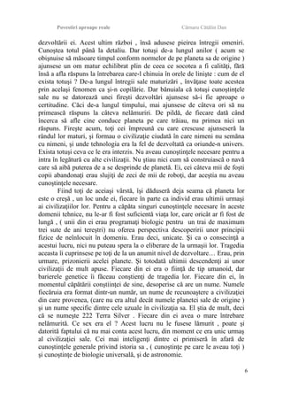 Povestiri aproape reale Cârnaru Cătălin Dan
dezvoltării ei. Acest ultim război , însă adusese pieirea întregii omeniri.
Cunoştea totul până la detaliu. Dar totuşi de-a lungul anilor ( acum se
obişnuise să măsoare timpul conform normelor de pe planeta sa de origine )
ajunsese un om matur echilibrat plin de ceea ce socotea a fi calităţi, fără
însă a afla răspuns la întrebarea care-l chinuia în orele de linişte : cum de el
exista totuşi ? De-a lungul întregii sale maturizări , învăţase toate acestea
prin acelaşi fenomen ca şi-n copilărie. Dar bănuiala că totuşi cunoştinţele
sale nu se datorează unei fireşti dezvoltări ajunsese să-i fie aproape o
certitudine. Căci de-a lungul timpului, mai ajunsese de câteva ori să nu
primească răspuns la câteva nelămuriri. De pildă, de fiecare dată când
încerca să afle cine conduce planeta pe care trăiau, nu primea nici un
răspuns. Fireşte acum, toţi cei împreună cu care crescuse ajunseseră la
rândul lor maturi, şi formau o civilizaţie ciudată în care nimeni nu semăna
cu nimeni, şi unde tehnologia era la fel de dezvoltată ca oriunde-n univers.
Exista totuşi ceva ce le era interzis. Nu aveau cunoştinţele necesare pentru a
intra în legătură cu alte civilizaţii. Nu ştiau nici cum să construiască o navă
care să aibă puterea de a se desprinde de planetă. Ei, cei câteva mii de foşti
copii abandonaţi erau slujiţi de zeci de mii de roboţi, dar aceştia nu aveau
cunoştinţele necesare.
Fiind toţi de aceiaşi vârstă, îşi dăduseră deja seama că planeta lor
este o creşă , un loc unde ei, fiecare în parte ca individ erau ultimii urmaşi
ai civilizaţiilor lor. Pentru a căpăta singuri cunoştinţele necesare în aceste
domenii tehnice, nu le-ar fi fost suficientă viaţa lor, care oricât ar fi fost de
lungă , ( unii din ei erau programaţi biologic pentru un trai de maximum
trei sute de ani tereştri) nu oferea perspectiva descoperirii unor principii
fizice de neînlocuit în domeniu. Erau deci, unicate. Şi ca o consecinţă a
acestui lucru, nici nu puteau spera la o eliberare de la urmaşii lor. Tragedia
aceasta îi cuprinsese pe toţi de la un anumit nivel de dezvoltare… Erau, prin
urmare, prizonierii acelei planete. Şi totodată ultimii descendenţi ai unor
civilizaţii de mult apuse. Fiecare din ei era o fiinţă de tip umanoid, dar
barierele genetice îi făceau conştienţi de tragedia lor. Fiecare din ei, în
momentul căpătării conştiinţei de sine, desoperise că are un nume. Numele
fiecăruia era format dintr-un număr, un nume de recunoaştere a civilizaţiei
din care provenea, (care nu era altul decât numele planetei sale de origine )
şi un nume specific dintre cele uzuale în civilizaţia sa. El ştia de mult, deci
că se numeşte 222 Terra Silver . Fiecare din ei avea o mare întrebare
nelămurită. Ce sex era el ? Acest lucru nu le fusese lămurit , poate şi
datorită faptului că nu mai conta acest lucru, din moment ce era unic urmaş
al civilizaţiei sale. Cei mai inteligenţi dintre ei primiseră în afară de
cunoştinţele generale privind istoria sa , ( cunoştinţe pe care le aveau toţi )
şi cunoştinţe de biologie universală, şi de astronomie.
6
 