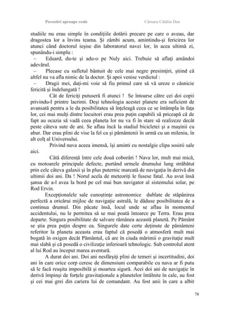Povestiri aproape reale Cârnaru Cătălin Dan
studiile nu erau simple în condiţiile dotării precare pe care o aveau, dar
dragostea lor a învins teama. Şi zâmbi acum, amintindu-şi fericirea lor
atunci când doctorul ieşise din laboratorul navei lor, în acea ultimă zi,
spunându-i simplu :
– Eduard, du-te şi adu-o pe Nuly aici. Trebuie să aflaţi amândoi
adevărul.
– Plecase cu sufletul bântuit de cele mai negre presimţiri, ştiind că
altfel nu va afla nimic de la doctor. Şi apoi venise verdictul :
– Dragii mei, daţi-mi voie să fiu primul care să vă ureze o căsnicie
fericită şi îndelungată !
Cât de fericiţi putuseră fi atunci ! Se întoarse către cei doi copii
privindu-I printre lacrimi. Deşi tehnologia acestei planete era suficient de
avansată pentru a le da posibilitatea să înţeleagă ceea ce se întâmpla în faţa
lor, cei mai mulţi dintre locuitori erau prea puţin capabili să priceapă că de
fapt au ocazia să vadă ceea planeta lor nu va fi în stare să realizeze decât
peste câteva sute de ani. Se aflau încă la stadiul bicicletei şi a maşinii cu
abur. Dar erau plini de vise la fel ca şi pământenii în urmă cu un mileniu, în
alt colţ al Universului.
Privind nava aceea imensă, îşi aminti cu nostalgie clipa sosirii sale
aici.
Câtă diferenţă între cele două coborâri ! Nava lor, mult mai mică,
cu motoarele principale defecte, purtând urmele drumului lung străbătut
prin cele câteva galaxii şi în plus puternic marcată de navigaţia în derivă din
ultimii doi ani. Da ! Norul acela de meteoriţi le fusese fatal. Au avut însă
şansa de a-l avea la bord pe cel mai bun navigator al sistemului solar, pe
Rod Ervin.
Excepţionalele sale cunoştinţe astronomice dublate de stăpânirea
perfectă a oricărui mijloc de navigaţie astrală, le dăduse posibilitatea de a
continua drumul. Din păcate însă, locul unde se aflau în momentul
accidentului, nu le permitea să se mai poată întoarce pe Terra. Erau prea
departe. Singura posibilitate de salvare rămânea această planetă. Pe Pământ
se ştia prea puţin despre ea. Singurele date certe deţinute de pământeni
referitor la planeta aceasta erau faptul că posedă o atmosferă mult mai
bogată în oxigen decât Pământul, că are în ciuda mărimii o gravitaţie mult
mai slabă şi că posedă o civilizaţie inferioară tehnologic. Sub controlul atent
al lui Rod au început marea aventură.
A durat doi ani. Doi ani nesfârşiţi plini de temeri şi incertitudini, doi
ani în care orice corp ceresc de dimensiuni comparabile cu nava ar fi putu
să le facă reuşita imposibilă şi moartea sigură. Acei doi ani de navigaţie în
derivă împinşi de forţele gravitaţionale a planetelor întâlnite în cale, au fost
şi cei mai grei din cariera lui de comandant. Au fost anii în care a albit
78
 