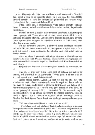 Povestiri aproape reale Cârnaru Cătălin Dan
complet. Răspundea de viaţa celor mai buni o sută astronauţi ai Terrei şi
deşi riscul a ceea ce se întâmpla atunci cu ei era una din posibilităţile
oricând prezente în viaţa lor, imperativul primordial era salvarea vieţii
echipajului şi ducerea misiunii la bun sfârşit.
Odată ajunşi aici, îi înspăimântase viaţa acestei planete, numărul
imens de monştri, animalele acelea asemănătoare dinozaurilor din preistoria
Pământului.
Datorită în parte şi acestei stări de teamă ajunseseră în scurt timp să
moară aproape toţi. Teama de a părăsi nava, teama confruntării cu acea
sălbăticie le-a grăbit sfârşitul. Coborâţi într-o regiune inospitalieră, aproape
pustie a planetei au descoperit că într-adevăr e locuită de fiinţe umane, abia
când deja era prea târziu.
Nu mai erau decât douăzeci. Şi dintre ei numai un singur tehnician
mai trăia. Nu mai aveau cunoştinţele necesare pentru a repara nava – dacă
ar fi fost posibil… erau condamnaţi la a rămâne pentru tot restul vieţii pe
această planetă.
Apoi, cu ajutorul populaţiei atât de prietenoase a planetei, urmase
adaptarea la noua viaţă. Din cei douăzeci, acum mai trăiau optsprezece, din
care, asemeni lui şase aveau copii cu femeile de aici. Erau împrăştiaţi pe
toată planeta.
Singurul care rămăsese în această regiune bântuită de cutremure, era
el.
Aici era cel mai uşor pentru orice navă să coboare din cer, şi ca
urmare, aici era rostul lui de comandant. Trebuia până în ultima clipă să
spere că va mai veni o navă să-i ducă acasă.
Zâmbi printre lacrimi. Acasă. De fapt nici nu mai ştia care este
adevărata sa casă : planeta aceasta unde avea doi copii, sau Terra unde nu
mai avea pe nimeni, unde lăsase la plecare o tânără soţie care trebuie să fi
murit de mult după ce îşi va fi refăcut viaţa şi va fi lăsat în urmă două, ba
nu, trei generaţii de urmaşi ? Îşi privi încă odată fiii. Păreau atât de fragili
în comparaţie cu cei ce urmau să coboare din imensa astronavă, încât se
îndoi o clipă că vor fi capabili să suporte drumul îndelungat până pe
Pământ. Dar hotărârea sa fusese luată, aşa că alungă acest gând cu un gest
brusc.
– Tati, cum arată oamenii care vor veni acum de acolo ?
Copilul era mult mai inteligent decât fratele său mai mare, ca atare
fu surprins de această întrebare din partea lui. Îi răspunse totuşi făcându-se
că nu a observat puerilitatea întrebării. De obicei nu scăpa ocazia să-i facă
să înţeleagă tot ceea ce considera că vârsta le permite. De multe ori era chiar
drastic. Copii îl iubeau enorm înciuda acestui fapt. Îşi aminti ziua când,
după ce îi certase aspru le explicase îndelung de ce i-a certat şi de ce are
79
 