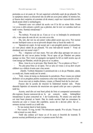 Povestiri aproape reale Cârnaru Cătălin Dan
pretenţia ca ei să caute să fie net superiori celorlalţi copii de pe planetă. Nu
se aşteptase atunci ca discursul său să aibă un ecou prea adânc în mintea lor,
şi fusese deci surprins să constate că de atunci, copii nu-i ieşiseră din cuvânt
decât poate dintr-o neînţelegere.
– Oamenii care vor coborî de acolo vor fi la fel ca mine fiule. Poate
vor avea o altă culoare a pielii sau a părului, dar în rest vor semăna mult cu
tatăl vostru. Sunteţi emoţionaţi ?
– Da.
– Nu trebuie. N-aveţi de ce. Ceea ce vi se va întâmpla în următoarele
zile, v-am spus de sute de ori, nu este ceva rău.
– Da, tati, dar noi nu am putut vedea până acum aşa ceva. Noi numai
ne-am închipuit ceea ce ne-ai povestit despre tine şi locul de unde vii.
– Spuneţi-mi copii, în toţi aceşti ani v-am pregătit pentru eventualitate
că vom pleca odată de pe planetă. Vă este într-adevăr teamă ? Vreţi să
rămâneţi aici tot restul vieţii ?
– Nu. – răspunse cel mai mare. Noi am aflat deja aproape tot ceea ce
profesorii de aici ne-ar putea învăţa. Ne-ai spus că pe Pământ am putea
ajunge ca tine. Noi vrem să ajungem navigatori la fel ca tatăl nostru aşa că
vom merge pe Pământ, oricât de greu ni se va părea.
– Bine. Asta în ce te priveşte. Dar fratele tău ? Tu ce părere ai Nico ?
– Nu ştiu prea bine ce să spun. Tot ce ştiu că vreau e că aş dori să pot
călători cu o drăcie d-asta care vine acum.
Zâmbi. Vorbele băiatului îi amintiseră de o zi de pe Pământ, odată,
cu mulţi ani, foarte mulţi ani în urmă…
– Tată, vreau să merg cu dumneata la aerodrom. Puse vioara jos uitând
definitiv că se pregătea pentru susţinerea celui mai important concert al lui.
Avea zece ani şi studia chitara, vioara, şi flautul încă de la cinci ani.
Fusese dat la şcoala de muzică la îndemnul mamei sale. Poate
datorită faptului că meseria de muzician era opusă celei pe care o practica
tatăl lui.
Acesta, unul din cei mai buni piloţi de linie ai companiei aeronautice
din regiune, fusese cunoscut de ea la un concert, unde, întâmplător
interpretase la pian concertul nr. 1 de Ceaikowsky. Pe atunci era unul din
cei mai buni pianişti ai lumii. Dar în ciuda acestui fapt nu renunţase la
meseria pe care o visase din copilărie, aceea de a deveni pilot. Iar el…
urmase aceiaşi soartă ca şi tatăl său.
– Te iau numai dacă te lasă mama.
– Nu-i acasă. Te rog, ia-mă ! Ne întoarcem repede. N-o să ştie. Vreau să
văd avionul cu care zbori.
Tatăl său cedase şi-l luase cu el în acea zi însorită de toamnă. Îi
pusese aceiaşi problemă pe care i-o punea acum fiul său.
80
 