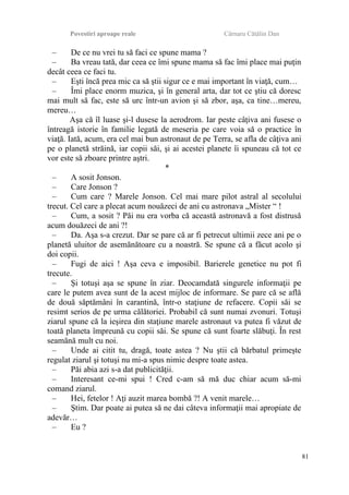 Povestiri aproape reale Cârnaru Cătălin Dan
– De ce nu vrei tu să faci ce spune mama ?
– Ba vreau tată, dar ceea ce îmi spune mama să fac îmi place mai puţin
decât ceea ce faci tu.
– Eşti încă prea mic ca să ştii sigur ce e mai important în viaţă, cum…
– Îmi place enorm muzica, şi în general arta, dar tot ce ştiu că doresc
mai mult să fac, este să urc într-un avion şi să zbor, aşa, ca tine…mereu,
mereu…
Aşa că îl luase şi-l dusese la aerodrom. Iar peste câţiva ani fusese o
întreagă istorie în familie legată de meseria pe care voia să o practice în
viaţă. Iată, acum, era cel mai bun astronaut de pe Terra, se afla de câţiva ani
pe o planetă străină, iar copii săi, şi ai acestei planete îi spuneau că tot ce
vor este să zboare printre aştri.
*
– A sosit Jonson.
– Care Jonson ?
– Cum care ? Marele Jonson. Cel mai mare pilot astral al secolului
trecut. Cel care a plecat acum nouăzeci de ani cu astronava „Mister “ !
– Cum, a sosit ? Păi nu era vorba că această astronavă a fost distrusă
acum douăzeci de ani ?!
– Da. Aşa s-a crezut. Dar se pare că ar fi petrecut ultimii zece ani pe o
planetă uluitor de asemănătoare cu a noastră. Se spune că a făcut acolo şi
doi copii.
– Fugi de aici ! Aşa ceva e imposibil. Barierele genetice nu pot fi
trecute.
– Şi totuşi aşa se spune în ziar. Deocamdată singurele informaţii pe
care le putem avea sunt de la acest mijloc de informare. Se pare că se află
de două săptămâni în carantină, într-o staţiune de refacere. Copii săi se
resimt serios de pe urma călătoriei. Probabil că sunt numai zvonuri. Totuşi
ziarul spune că la ieşirea din staţiune marele astronaut va putea fi văzut de
toată planeta împreună cu copii săi. Se spune că sunt foarte slăbuţi. În rest
seamănă mult cu noi.
– Unde ai citit tu, dragă, toate astea ? Nu ştii că bărbatul primeşte
regulat ziarul şi totuşi nu mi-a spus nimic despre toate astea.
– Păi abia azi s-a dat publicităţii.
– Interesant ce-mi spui ! Cred c-am să mă duc chiar acum să-mi
comand ziarul.
– Hei, fetelor ! Aţi auzit marea bombă ?! A venit marele…
– Ştim. Dar poate ai putea să ne dai câteva informaţii mai apropiate de
adevăr…
– Eu ?
81
 