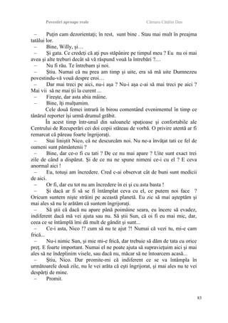 Povestiri aproape reale Cârnaru Cătălin Dan
– Puţin cam dezorientaţi; în rest, sunt bine . Stau mai mult în preajma
tatălui lor.
– Bine, Willy, şi…
– Şi gata. Ce credeţi că aţi pus stăpânire pe timpul meu ? Eu nu oi mai
avea şi alte treburi decât să vă răspund vouă la întrebări ?…
– Nu fi rău. Te întrebam şi noi.
– Ştiu. Numai că nu prea am timp şi uite, era să mă uite Dumnezeu
povestindu-vă vouă despre eroi…
– Dar mai treci pe aici, nu-i aşa ? Nu-i aşa c-ai să mai treci pe aici ?
Mai vii să ne mai ţii la curent ...
– Fireşte, dar asta abia mâine.
– Bine, îţi mulţumim.
Cele două femei intrară în birou comentând evenimentul în timp ce
tânărul reporter îşi urmă drumul grăbit.
În acest timp într-unul din saloanele spaţioase şi confortabile ale
Centrului de Recuperări cei doi copii stăteau de vorbă. O privire atentă ar fi
remarcat că păreau foarte îngrijoraţi.
– Stai liniştit Nico, că ne descurcăm noi. Nu ne-a învăţat tati ce fel de
oameni sunt pământenii ?
– Bine, dar ce-o fi cu tati ? De ce nu mai apare ? Uite sunt exact trei
zile de când a dispărut. Şi de ce nu ne spune nimeni ce-i cu el ? E ceva
anormal aici !
– Eu, totuşi am încredere. Cred c-ai observat cât de buni sunt medicii
de aici.
– Or fi, dar eu tot nu am încredere în ei şi cu asta basta !
– Şi dacă ar fi să se fi întâmplat ceva cu el, ce putem noi face ?
Oricum suntem nişte străini pe această planetă. Eu zic să mai aşteptăm şi
mai ales să nu le arătăm că suntem îngrijoraţi.
– Să ştii că dacă nu apare până poimâine seara, eu încerc să evadez,
indiferent dacă mă vei ajuta sau nu. Să ştii Sun, că oi fi eu mai mic, dar,
ceea ce se întâmplă îmi dă mult de gândit şi sunt...
– Ce-i asta, Nico !? cum să nu te ajut ?! Numai că vezi tu, mi-e cam
frică...
– Nu-i nimic Sun, şi mie mi-e frică, dar trebuie să dăm de tata cu orice
preţ. E foarte important. Numai el ne poate ajuta să supravieţuim aici şi mai
ales să ne îndeplinim visele, sau dacă nu, măcar să ne întoarcem acasă...
– Ştiu, Nico. Dar promite-mi că indiferent ce se va întâmpla în
următoarele două zile, nu le vei arăta că eşti îngrijorat, şi mai ales nu te vei
despărţi de mine.
– Promit.
83
 