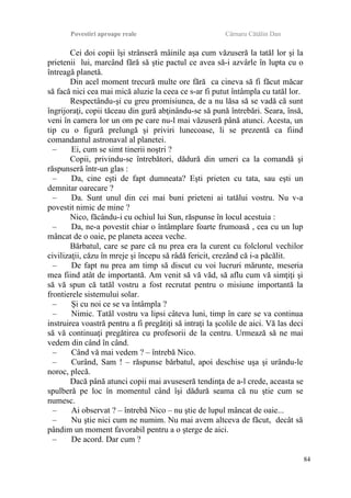 Povestiri aproape reale Cârnaru Cătălin Dan
Cei doi copii îşi strânseră mâinile aşa cum văzuseră la tatăl lor şi la
prietenii lui, marcând fără să ştie pactul ce avea să-i azvârle în lupta cu o
întreagă planetă.
Din acel moment trecură multe ore fără ca cineva să fi făcut măcar
să facă nici cea mai mică aluzie la ceea ce s-ar fi putut întâmpla cu tatăl lor.
Respectându-şi cu greu promisiunea, de a nu lăsa să se vadă că sunt
îngrijoraţi, copii tăceau din gură abţinându-se să pună întrebări. Seara, însă,
veni în camera lor un om pe care nu-l mai văzuseră până atunci. Acesta, un
tip cu o figură prelungă şi priviri lunecoase, li se prezentă ca fiind
comandantul astronaval al planetei.
– Ei, cum se simt tinerii noştri ?
Copii, privindu-se întrebători, dădură din umeri ca la comandă şi
răspunseră într-un glas :
– Da, cine eşti de fapt dumneata? Eşti prieten cu tata, sau eşti un
demnitar oarecare ?
– Da. Sunt unul din cei mai buni prieteni ai tatălui vostru. Nu v-a
povestit nimic de mine ?
Nico, făcându-i cu ochiul lui Sun, răspunse în locul acestuia :
– Da, ne-a povestit chiar o întâmplare foarte frumoasă , cea cu un lup
mâncat de o oaie, pe planeta aceea veche.
Bărbatul, care se pare că nu prea era la curent cu folclorul vechilor
civilizaţii, căzu în mreje şi începu să râdă fericit, crezând că i-a păcălit.
– De fapt nu prea am timp să discut cu voi lucruri mărunte, meseria
mea fiind atât de importantă. Am venit să vă văd, să aflu cum vă simţiţi şi
să vă spun că tatăl vostru a fost recrutat pentru o misiune importantă la
frontierele sistemului solar.
– Şi cu noi ce se va întâmpla ?
– Nimic. Tatăl vostru va lipsi câteva luni, timp în care se va continua
instruirea voastră pentru a fi pregătiţi să intraţi la şcolile de aici. Vă las deci
să vă continuaţi pregătirea cu profesorii de la centru. Urmează să ne mai
vedem din când în când.
– Când vă mai vedem ? – întrebă Nico.
– Curând, Sam ! – răspunse bărbatul, apoi deschise uşa şi urându-le
noroc, plecă.
Dacă până atunci copii mai avuseseră tendinţa de a-l crede, aceasta se
spulberă pe loc în momentul când îşi dădură seama că nu ştie cum se
numesc.
– Ai observat ? – întrebă Nico – nu ştie de lupul mâncat de oaie...
– Nu ştie nici cum ne numim. Nu mai avem altceva de făcut, decât să
pândim un moment favorabil pentru a o şterge de aici.
– De acord. Dar cum ?
84
 