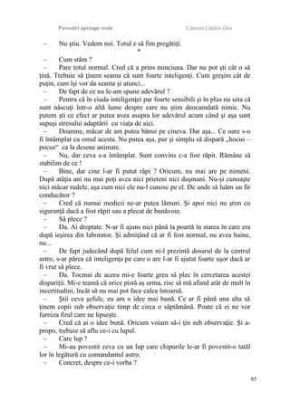 Povestiri aproape reale Cârnaru Cătălin Dan
– Nu ştiu. Vedem noi. Totul e să fim pregătiţi.
*
– Cum stăm ?
– Pare totul normal. Cred că a prins minciuna. Dar nu pot şti cât o să
ţină. Trebuie să ţinem seama că sunt foarte inteligenţi. Cum greşim cât de
puţin, cum îşi vor da seama şi atunci...
– De fapt de ce nu le-am spune adevărul ?
– Pentru că în ciuda inteligenţei par foarte sensibili şi în plus nu uita că
sunt născuţi într-o altă lume despre care nu ştim deocamdată nimic. Nu
putem şti ce efect ar putea avea asupra lor adevărul acum când şi aşa sunt
supuşi stresului adaptării cu viaţa de aici.
– Doamne, măcar de am putea bănui pe cineva. Dar aşa... Ce oare s-o
fi întâmplat cu omul acesta. Nu putea aşa, pur şi simplu să dispară „hocus –
pocus“ ca la desene animate.
– Nu, dar ceva s-a întâmplat. Sunt convins c-a fost răpit. Rămâne să
stabilim de ce !
– Bine, dar cine l-ar fi putut răpi ? Oricum, nu mai are pe nimeni.
După atâţia ani nu mai poţi avea nici prieteni nici duşmani. Nu-şi cunoaşte
nici măcar rudele, aşa cum nici ele nu-l cunosc pe el. De unde să luăm un fir
conducător ?
– Cred că numai medicii ne-ar putea lămuri. Şi apoi nici nu ştim cu
siguranţă dacă a fost răpit sau a plecat de bunăvoie.
– Să plece ?
– Da. Ai dreptate. N-ar fi ajuns nici până la poartă în starea în care era
după ieşirea din laborator. Şi admiţând că ar fi fost normal, nu avea haine,
nu...
– De fapt judecând după felul cum ni-l prezintă dosarul de la centrul
astro, s-ar părea că inteligenţa pe care o are l-ar fi ajutat foarte uşor dacă ar
fi vrut să plece.
– Da. Tocmai de aceea mi-e foarte greu să plec în cercetarea acestei
dispariţii. Mi-e teamă că orice pistă aş urma, risc să mă afund atât de mult în
incertitudini, încât să nu mai pot face calea întoarsă.
– Ştii ceva şefule, eu am o idee mai bună. Ce ar fi până una alta să
ţinem copii sub observaţie timp de circa o săptămână. Poate că ei ne vor
furniza firul care ne lipseşte.
– Cred că ai o idee bună. Oricum voiam să-i ţin sub observaţie. Şi a-
propo, trebuie să aflu ce-i cu lupul.
– Care lup ?
– Mi-au povestit ceva cu un lup care chipurile le-ar fi povestit-o tatăl
lor în legătură cu comandantul astro.
– Concret, despre ce-i vorba ?
85
 