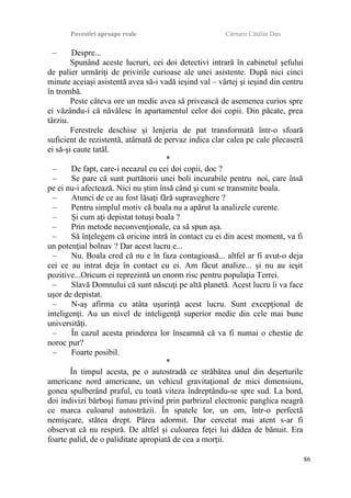 Povestiri aproape reale Cârnaru Cătălin Dan
– Despre...
Spunând aceste lucruri, cei doi detectivi intrară în cabinetul şefului
de palier urmăriţi de privirile curioase ale unei asistente. După nici cinci
minute aceiaşi asistentă avea să-i vadă ieşind val – vârtej şi ieşind din centru
în trombă.
Peste câteva ore un medic avea să privească de asemenea curios spre
ei văzându-i că năvălesc în apartamentul celor doi copii. Din păcate, prea
târziu.
Ferestrele deschise şi lenjeria de pat transformată într-o sfoară
suficient de rezistentă, atârnată de pervaz indica clar calea pe cale plecaseră
ei să-şi caute tatăl.
*
– De fapt, care-i necazul cu cei doi copii, doc ?
– Se pare că sunt purtătorii unei boli incurabile pentru noi, care însă
pe ei nu-i afectează. Nici nu ştim însă când şi cum se transmite boala.
– Atunci de ce au fost lăsaţi fără supraveghere ?
– Pentru simplul motiv că boala nu a apărut la analizele curente.
– Şi cum aţi depistat totuşi boala ?
– Prin metode neconvenţionale, ca să spun aşa.
– Să înţelegem că oricine intră în contact cu ei din acest moment, va fi
un potenţial bolnav ? Dar acest lucru e...
– Nu. Boala cred că nu e în faza contagioasă... altfel ar fi avut-o deja
cei ce au intrat deja în contact cu ei. Am făcut analize... şi nu au ieşit
pozitive...Oricum ei reprezintă un enorm risc pentru populaţia Terrei.
– Slavă Domnului că sunt născuţi pe altă planetă. Acest lucru îi va face
uşor de depistat.
– N-aş afirma cu atâta uşurinţă acest lucru. Sunt excepţional de
inteligenţi. Au un nivel de inteligenţă superior medie din cele mai bune
universităţi.
– În cazul acesta prinderea lor înseamnă că va fi numai o chestie de
noroc pur?
– Foarte posibil.
*
În timpul acesta, pe o autostradă ce străbătea unul din deşerturile
americane nord americane, un vehicul gravitaţional de mici dimensiuni,
gonea spulberând praful, cu toată viteza îndreptându-se spre sud. La bord,
doi indivizi bărboşi fumau privind prin parbrizul electronic panglica neagră
ce marca culoarul autostrăzii. În spatele lor, un om, într-o perfectă
nemişcare, stătea drept. Părea adormit. Dar cercetat mai atent s-ar fi
observat că nu respiră. De altfel şi culoarea feţei lui dădea de bănuit. Era
foarte palid, de o paliditate apropiată de cea a morţii.
86
 