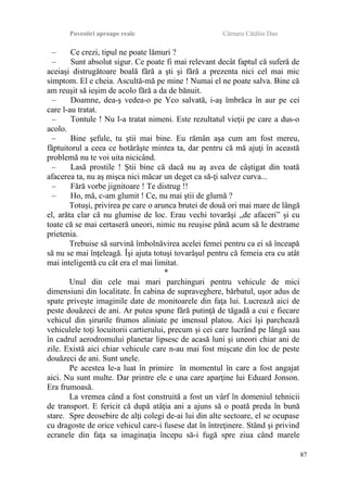 Povestiri aproape reale Cârnaru Cătălin Dan
– Ce crezi, tipul ne poate lămuri ?
– Sunt absolut sigur. Ce poate fi mai relevant decât faptul că suferă de
aceiaşi distrugătoare boală fără a şti şi fără a prezenta nici cel mai mic
simptom. El e cheia. Ascultă-mă pe mine ! Numai el ne poate salva. Bine că
am reuşit să ieşim de acolo fără a da de bănuit.
– Doamne, dea-ş vedea-o pe Yco salvată, i-aş îmbrăca în aur pe cei
care l-au tratat.
– Tontule ! Nu l-a tratat nimeni. Este rezultatul vieţii pe care a dus-o
acolo.
– Bine şefule, tu ştii mai bine. Eu rămân aşa cum am fost mereu,
făptuitorul a ceea ce hotărăşte mintea ta, dar pentru că mă ajuţi în această
problemă nu te voi uita nicicând.
– Lasă prostile ! Ştii bine că dacă nu aş avea de câştigat din toată
afacerea ta, nu aş mişca nici măcar un deget ca să-ţi salvez curva...
– Fără vorbe jignitoare ! Te distrug !!
– Ho, mă, c-am glumit ! Ce, nu mai ştii de glumă ?
Totuşi, privirea pe care o arunca brutei de două ori mai mare de lângă
el, arăta clar că nu glumise de loc. Erau vechi tovarăşi „de afaceri” şi cu
toate că se mai certaseră uneori, nimic nu reuşise până acum să le destrame
prietenia.
Trebuise să survină îmbolnăvirea acelei femei pentru ca ei să înceapă
să nu se mai înţeleagă. Îşi ajuta totuşi tovarăşul pentru că femeia era cu atât
mai inteligentă cu cât era el mai limitat.
*
Unul din cele mai mari parchinguri pentru vehicule de mici
dimensiuni din localitate. În cabina de supraveghere, bărbatul, uşor adus de
spate priveşte imaginile date de monitoarele din faţa lui. Lucrează aici de
peste douăzeci de ani. Ar putea spune fără putinţă de tăgadă a cui e fiecare
vehicul din şirurile frumos aliniate pe imensul platou. Aici îşi parchează
vehiculele toţi locuitorii cartierului, precum şi cei care lucrând pe lângă sau
în cadrul aerodromului planetar lipsesc de acasă luni şi uneori chiar ani de
zile. Există aici chiar vehicule care n-au mai fost mişcate din loc de peste
douăzeci de ani. Sunt unele.
Pe acestea le-a luat în primire în momentul în care a fost angajat
aici. Nu sunt multe. Dar printre ele e una care aparţine lui Eduard Jonson.
Era frumoasă.
La vremea când a fost construită a fost un vârf în domeniul tehnicii
de transport. E fericit că după atâţia ani a ajuns să o poată preda în bună
stare. Spre deosebire de alţi colegi de-ai lui din alte sectoare, el se ocupase
cu dragoste de orice vehicul care-i fusese dat în întreţinere. Stând şi privind
ecranele din faţa sa imaginaţia începu să-i fugă spre ziua când marele
87
 