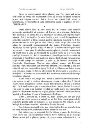 Povestiri aproape reale Cârnaru Cătălin Dan
Silver nu cunoştea decât istoria planetei sale. Toţi munciseră ani de
zile alături de roboţi sub îndrumarea a ceea ce învăţau în timpul somnului
pentru a-şi asigura un trai fericit. Acest trai deveni însă, anost, şi
neinteresant, în momentul în care sentimentul acela îi cuprinse pe toţi :
DISPERAREA.
*
După câteva luni, în care trăiră toţi în virtutea unei anumite
obişnuinţe, continuând să mănânce, să doarmă, să se distreze, ducându-şi
deci activităţile cotidiene, fără a le trăi efectiv sufleteşte, sub imperiul acelei
năpaste , lui, îi veni o idee. Se duse deci la postul central de coordonare a
activităţii planetare, şi făcu comandă pentru o reuniune planetară. Ar fi fost
prima reuniune de acest gen de când trăiau ei acolo. După câteva ore i se
aduse la cunoştinţă consimţământul din partea Consiliului director.
Reuniunea fu fixată pentru a treia zi. Dar el , considerând de o prea mare
importanţă ceea ce avea de adus la cunoştinţa planetei, insistă ca aceasta să
fie fixată chiar a doua zi. Niciodată nu avusese ocazia de a-şi vedea toţi
confraţii de soartă. Iar când se maturizaseră, funcţiile pe care le avea fiecare
pe planetă, îi despărţiseră aşa încât abia acum , după o lungă perioadă avea
să-şi revadă colegii de copilărie. A doua zi, în imensul amfiteatru al
Consiliului Coordonator Planetar, erau adunaţi absolut toţi locuitorii
planetei. Foarte emoţionat, sub privirile a aproape 2500 de fiinţe, şi mai ales
ştiind că unii sunt mult mai inteligenţi decât el, urcă la marea tribună pentru
a-şi comunica ideea. Sistemele electronice de amplificare şi distribuire a
mesajelor îl informară că poate vorbi. Era ascultat cu nerăbdare de întreaga
populaţie a planetei.
– V-am chemat aici, dragii mei, pentru a dezbate împreună situaţia în
care suntem cu toţii şi pentru a vă comunica ceea ce cred eu că ar fi bine să
facem pentru a încerca să scăpăm măcar de nelămuririle pe care le avem cu
toţii , dacă nu chiar de a găsi o anumită rezolvare. Vreau, înainte de toate să
vină aici cei care s-au întrebat vreodată de unde avem noi cunoştinţele
generale ale planetei noastre de origine, şi care consideră că răspunsul nu e
legat de o dezvoltare firească a fiinţei noastre biologice.
Uimit , constată că, în afara lui, doar doisprezece din cei 2420
avuseseră vreodată asemenea îndoieli ca ale lui. Erau numai personalităţi
planetare, printre care se numărau cei doi astronomi, trei medici, şi doi
biologi. Restul erau muncitori tehnici din diverse domenii.
– Rog întreaga asistenţă să ne dea posibilitatea de a ne consulta între
noi timp de câteva ore, după care ne vom aduna din nou aici.
Cei treisprezece se retraseră deci la tribuna a doua. La încheierea
celor câteva ore , cei doisprezece supuseră la vot hotărârea de a-l alege pe
Silver ca unic şef al planetei, pentru că ceea ce urma să hotărască el, era
7
 