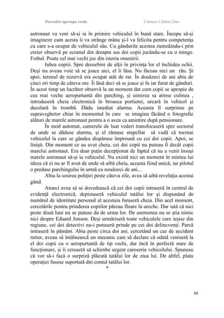 Povestiri aproape reale Cârnaru Cătălin Dan
astronaut va veni să-şi ia în primire vehiculul în bună stare. Începu să-şi
imagineze cum acesta îi va strânge mâna şi-l va felicita pentru competenţa
cu care s-a ocupat de vehiculul său. Cu gândurile acestea zumzăindu-i prin
creier observă pe ecranul din dreapta sus doi copii jucându-se cu o minge.
Fotbal. Poate cel mai vechi joc din istoria omenirii.
Iubea copiii. Spre deosebire de alţii în privinţa lor el închidea ochii.
Deşi nu aveau voie să se joace aici, el îi lăsa. Nu făceau nici un rău. Şi
apoi, terenul de rezervă era ocupat atât de rar. În douăzeci de ani abia de
cinci ori timp de câteva ore. Îi lăsă deci să se joace şi fu iar furat de gânduri.
În acest timp un lucrător observă la un moment dat cum copii se apropie de
cea mai veche aeropurtantă din parching, şi uimirea sa atinse culmea ,
introduseră cheia electronică în broasca portierei, urcară în vehicol şi
decolară în trombă. Dădu imediat alarma. Aceasta îl surprinse pe
supraveghetor chiar în momentul în care se imagina făcând o fotografie
alături de marele astronaut pentru a o avea ca amintire după pensionare.
În mod automat, camerele de luat vederi transfocaseră spre sectorul
de unde se dăduse alarma, şi el rămase stupefiat să vadă că tocmai
vehiculul la care se gândea dispăruse împreună cu cei doi copii. Apoi, se
linişti. Din moment ce au avut cheia, cei doi copii nu puteau fi decât copii
marelui astronaut. Era doar puţin decepţionat de faptul că nu a venit însuşi
marele astronaut să-şi ia vehiculul. Nu există nici un moment în mintea lui
ideea că ei nu ar fi avut de unde să aibă cheia, aceasta fiind unică, iar pilotul
o predase parchingului în urmă cu nouăzeci de ani...
Abia la sosirea poliţiei peste câteva zile, avea să aibă revelaţia acestui
gând.
Atunci avea să se dovedească că cei doi copii intraseră în centrul de
evidenţă electronică, depistaseră vehiculul tatălui lor şi dispunând de
numărul de identitate personal al acestuia furaseră cheia. Din acel moment,
cercetările pentru prinderea copiilor păreau floare la ureche. Dar iată că nici
peste două luni nu se putuse da de urma lor. De asemenea nu se ştia nimic
nici despre Eduard Jonson. Deşi urmăriseră toate vehiculele care ieşise din
regiune, cei doi detectivi nu-i putuseră prinde pe cei doi delincvenţi. Parcă
intraseră în pământ. Abia peste circa doi ani, cercetând un caz de accident
rutier, aveau să întâlnească un mecanic care să declare că odată veniseră la
el doi copii cu o aeropurtantă de tip vechi, dar încă în perfectă stare de
funcţionare, şi îi ceruseră să schimbe urgent caroseria vehicolului. Spuneau
că vor să-i facă o surpriză plăcută tatălui lor de ziua lui. De altfel, plata
operaţiei fusese suportată din contul tatălui lor.
*
88
 