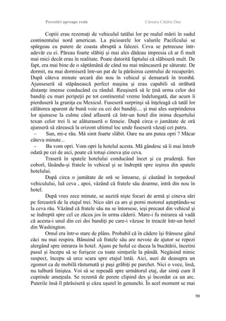 Povestiri aproape reale Cârnaru Cătălin Dan
Copiii erau rezemaţi de vehiculul tatălui lor pe malul mării în sudul
continentului nord american. La picioarele lor valurile Pacificului se
spărgeau cu putere de coasta abruptă a falezei. Ceva se petrecuse într-
adevăr cu ei. Păreau foarte slăbiţi şi mai ales dădeau impresia că ar fi mult
mai mici decât erau în realitate. Poate datorită faptului că slăbiseră mult. De
fapt, era mai bine de o săptămână de când nu mai mâncaseră pe săturate. De
dormit, nu mai dormiseră într-un pat de la părăsirea centrului de recuperări.
După câteva minute urcară din nou în vehicul şi demarară în trombă.
Ajunseseră să stăpânească perfect maşina şi erau capabili să străbată
distanţe imense conducând cu rândul. Reuşiseră să le ţină urma celor doi
bandiţi cu mari peripeţii pe tot continentul vreme îndelungată, dar acum îi
pierduseră la graniţa cu Mexicul. Fuseseră surprinşi să înţeleagă că tatăl lor
călătorea aparent de bună voie cu cei doi bandiţi.... şi mai ales surprinderea
lor ajunsese la culme când aflaseră că într-un hotel din inima deşertului
texan celor trei li se alăturaseră o femeie. După circa o jumătate de oră
ajunseră să zărească la orizont ultimul loc unde fuseseră văzuţi cei patru.
– Sun, mi-e rău. Mă simt foarte slăbit. Oare nu am putea opri ? Măcar
câteva minute...
– Ba vom opri. Vom opri la hotelul acesta. Mă gândesc să îi mai întreb
odată pe cei de aici, poate că totuşi cineva ştie ceva.
Traseră în spatele hotelului conducând încet şi cu prudenţă. Sun
coborî, lăsându-şi fratele în vehicul şi se îndreptă spre ieşirea din spatele
hotelului.
După circa o jumătate de oră se întoarse, şi căutând în torpedoul
vehiculului, luă ceva , apoi, văzând că fratele său doarme, intră din nou în
hotel.
După vreo zece minute, se auziră nişte focuri de armă şi cineva sări
pe fereastră de la etajul trei. Nico sări ca ars şi porni motorul aşteptându-se
la ceva rău. Văzând că fratele său nu se întorsese, ieşi precaut din vehicul şi
se îndreptă spre cel ce zăcea jos în urma căderii. Mare-i fu mirarea să vadă
că acesta-i unul din cei doi bandiţi pe care-i văzuse în treacăt într-un hotel
din Washington.
Omul era într-o stare de plâns. Probabil că în cădere îşi frânsese gâtul
căci nu mai respira. Bănuind că fratele său are nevoie de ajutor se repezi
alergând spre intrarea în hotel. Ajuns pe holul ce ducea la bucătării, încetini
pasul şi începu să se furişeze cu toate simţurile la pândă. Negăsind nimic
suspect, începu să urce scara spre etajul întâi. Aici, auzi de deasupra un
zgomot ca de mobilă răsturnată şi paşi grăbiţi pe parchet. Nici o voce, însă,
nu tulbură liniştea. Voi să se repeadă spre următorul etaj, dar simţi cum îl
cuprinde ameţeala. Se rezemă de perete clipind des şi încordat ca un arc.
Puterile însă îl părăsiseră şi căzu uşurel în genunchi. În acel moment se mai
90
 