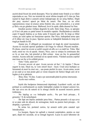 Povestiri aproape reale Cârnaru Cătălin Dan
auziră două focuri de armă deasupra. Nico îşi adună toate forţele şi se ridică
repezindu-se sus. Nici nu termină de urcat ultima treaptă că îl văzu pe Sun
ieşind în fugă dintr-o cameră urmat îndeaproape de un uriaş bărbos. După
doi paşi, acesta-l apucă pe băiat de umeri. Dar Sun, cu un efort
supraomenesc reuşi să arunce arma fratelui său, care prinzând-o, o şi armă
şi fără a sta pe gânduri trase. Bărbosul, lovit în umăr, dădu drumul lui Sun.
Imediat acesta-i înfipse degetele în ochi. Între timp, Nico, se apropie
şi îl lovi cât putu cu patul armei în moalele capului. Desfăcându-şi curelele
copii îl legară fedeleş şi cu forţe unite îl traseră spre lift. În timp ce liftul
venea, pe scări apăru un funcţionar speriat. Dar Nico, îndreptând arma spre
el îl sfătui să-i lase în pace. Speriat acesta se îndepărtă lăsându-le timp să-l
tragă pe bandit în lift.
Ajunşi jos, îl obligară pe recepţioner să tragă de omul inconştient.
Acesta se execută speriat ajutându-i să-l bage în vehicul. Plecară imediat .
Pe drum, omul îşi reveni şi astfel reuşiră să afle ce-i cu tatăl lor. Trăia. Mai
mult, omul nu vru să spună. Atunci, Nico, care se simţea în continuare din
ce în ce mai rău, luă pistolul şi fără ezitare trase un foc în genunchiul
omului. Acesta urlă dar continuă să nu spună nimic. Văzând aceasta copilul
mai trase un foc şi în celălalt picior.
– Gata ! Gata, spun tot !
– N-avem nevoie să spui. Avem nevoie să faci ! Ai înţeles ? Du-ne
urgent la tata. Dacă nu, te vom omorî încet - încet. Cred că-ţi închipui ce
înseamnă să mori în cinci ore... sau poate preferi în zece. Avem arma, avem
şi un cuţit şi se mai poate găsi şi vreun muşuroi de furnici lângă care să te
legăm şi să te părăsim.
– Bine, bine. Vă duc. Luaţi-o pe autostradă până la prima intersecţie.
– Acolo mai vorbim.
*
Ieşiră din încăperea întunecoasă deprimaţi. Lucrători vechi, cei doi
poliţişti se confruntaseră cu multe întâmplări ciudate în timpul carierei lor,
dar aşa ceva era de natură să le alunge cheful de această meserie pentru
totdeauna.
– Nu înţeleg ce s-a întâmplat acolo... Nu pot încă pricepe... E
groaznic ! E de neînchipuit.
– De fapt am înţeles amândoi prea bine... Partea proastă e că aşa ceva
ni se pare atât de absurd, de neimaginat, încât nu putem încă pricepe... Ai
dreptate, e groaznic !
În urma lor, portarul curios, îşi aruncă ochii prin canatul uşii
întredeschise.
La început, figura lui oglindi o imensă surprindere, pentru ca mai
apoi, după trei secunde, să se retragă îngrozit. Lucra la acest laborator de
91
 