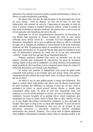 Povestiri aproape reale Cârnaru Cătălin Dan
deformare Era unanim recunoscut pentru această performanţă, şi fireşte era
folosit cu toată consideraţia şi prudenţa.
De câteva luni, mai ales de când începuse să fie preocupat mai serios
de acest mesaj, venit de departe, nu mai era în stare să facă faţă
îndatoririlor sale normale de serviciu. Capacitatea de percepţie în orele de
lucru îi scăzuse simţitor şi implicit transmisia suferea având ca urmări tot
mai multe reclamaţii şi rapoarte medicale din partea celor o sută şi ceva de
mii de persoane care beneficiau de serviciile sale.
Interesant era că nici înregistratoarele electronice de biocurenţi nu
mai făceau faţă regimului de muncă stresant din orele în care simţea
influenţa aceea străină venită de ... niciunde. Cel mai îndepărtat post de
transmisie intergalactic de la care recepţiona de obicei se afla la o distanţă
de şapte ani şi jumătate de străbătut cu viteza luminii şi de acolo transmitea
prietenul său Hor. Îl nedumerea faptul că semnalul nu venea de la el şi nici
măcar prin intermediul lui. El nega de fiecare dată când era întrebat în acest
sens. Şi deasemenea semnalul nu venea nici de la sau prin intermediul
„releelor” situate mult mai aproape de jur împrejurul planetei.
Singura concluzie rămânea deci aceea că semnalul vine de mai
departe, ocolind căile tradiţionale de transmitere. Nu putea de asemenea
înţelege faptul că deşi atât de îndepărtat ( ca mesaj intrinsec nu recepţionase
decât jumătăţi de idei trunchiate şi nici o imagine) putea totuşi să-i inducă în
suflet atât de puternic acel tumult, acea frământare.
Se relaxă mai puternic şi îndepărtând orice urmă de gând străin
concentră toată puterea sa de recepţie spre acel mesaj. Simţi cum puterea
simţământului din sufletul său creşte încet, încet. Se afla pe calea cea bună...
dar nu era bine !
Se ridică şi ieşi cu paşi grăbiţi pentru a merge spre bibliotecă. Aici
după ce scotoci câtva timp printre cele câteva zeci de discuri luminiscente
de mare rezoluţie din biblioteca sa tehnică, îl alese pe cel mai vechi şi
punându-l în cititor se aşeză comod într-un fotoliu şi derulă toate
cunoştinţele aflate acolo. Se aflau pe acel disc înregistrate toate cele
şaptezeci şi ceva de mii de prelegeri şi cursuri pe care le ascultase în timpul
studenţiei. Acestea începură să se perinde într-o viteză ameţitoare prin
imaginaţia lui, lecţie cu lecţie, frază cu frază, idee cu idee, absolut tot ceea
ce se ştia despre dezvoltarea transmisiilor telepatice în acea perioadă de
început. Ştia sigur că doar acolo va putea afla răspunsul. În acea bucată de
sticlă videoabsorbantă. Întorcându-se spre acei ani de început în care
transmisia cunoscuse o dezvoltare explozivă, datorită metodelor
profesorului său, poreclit „Pasărea“. Era a treia oară în ultima săptămână
când străbătea cunoştinţele acumulate atunci. Deşi le cunoştea perfect şi de
94
 