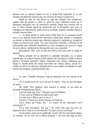 Povestiri aproape reale Cârnaru Cătălin Dan
demult ceea ce reţinuse atunci cu ani în urmă fiind imposibil să se mai
şteargă vreodată din creierul său, era convins că totuşi îi scapă ceva.
După un sfert de oră discul se opri din rotaţiile sale ameţitoare.
Apăsă tasta de reluare a citirii şi, golit de orice sentiment asistă iar la
derularea întregului curs de transmisie mintală. După zece minute sări ca
ars. O frază banală spusă de profesorul său la începutul unui curs se
suprapuse în memoria lui peste ceea ce se derula. Întoarse imediat discul şi
ascultă extaziat fraza :
„... cu două secole în urmă atunci când încă nu se cunoşteau decât
ceea ce azi numim anacronicele transmisii radio-laser, pentru a recepţiona
un mesaj se focaliza antena spre direcţia respectivă, putându-se recepţiona
numai un anumit post odată. Azi, prin transmisia mintală e suficient să ne
concentrăm spre subiectul transmisiei, şi vom recepţiona tot ceea ce e legat
de acel subiect indiferent de direcţia din care vine semnalul...“
Descoperise. Ştia cum va afla mai mult şi mai ales cum va scăpa de
obsesie.
Partea proastă era că neştiind ce cuprinde semnalul, nu se putea
orienta spre un subiect anume şi deci puterea de percepţie îi scădea simţitor
printr-o orientare generală. Găsise răspunsul care fusese totdeauna aici,
lângă el, făcând parte din însăşi activitatea lui zilnică. Ştiuse, ştiuse că e
simplu şi iată că se adeverea bănuiala lui. Cu pas grăbit se îndreptă iar spre
camera de recepţie a apartamentului său.
*
– Ce spui ? întrebă somnoros Gigi pe prietenul său care turuia ca de
obicei.
– Nu se poate să nu fie ceva necurat la mijloc ! Prea se aud des ţipete
de acolo.
– De unde? Nu-l părăsise încă somnul şi atenţia sa era doar pe
jumătate îndreptată spre Marin.
– Cum de unde măi frate ?! Dinspre casa lui Pălălaie.
– Ce are casa lui Pălălaie cu balivernele tale ?
– Ce baliverne ! Mă, tu auzi ce zic io ?
– Nu prea. Visam ceva foarte frumos cu Firuţa lu...
– Las-o dracu pă Firuţa, mă ! Tu n-auzi că am descoperit ceva
senzaţional ?!
– Ce-ai mai descoperit, mă rog ? Iar vreun hoţ care lua ceva cu
împrumut de la vără-su cu învoiala lui ? Şi apoi ce-ai tu cu Firuţa ?
– N-am nimic, numa că te-a pălit rău, să ştii ! De trei luni numa despre
ea vorbeşti. Tu nu vezi că ţi-a făcut farmece ? Nu mai eşti Gigi al meu.
95
 