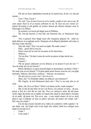 Povestiri aproape reale Cârnaru Cătălin Dan
– Păi ştii că fusei săptămâna trecută pe la unchi-miu, ăl de-i cu oile pă
munte...
– Care ? Nea, Cucui ?
– Nu, mă ! Las că nea Cucui nu mi-e unchi, ş-apăi el nu-i acu-n sat. Şi
cum spuse fusei la el şi tocma coboram în sat. În ziua aia era vreme ca-
nainte dă potop şi mă gândii să scurtez drumu pă cărarea dinspre casa lu
Gheorghe a lu Marin.
– Şi normal c-ai trecut pă lângă casa lu Pălălaie.
– Da. Era pă înserat; şi mai ales era înnourat rău, se întunecase deja
afară.
– Nici n-ajunsei bine lângă nucu din marginea păşunii lui când un
ţipăt drăcesc m-a-ngheţat acolo. Simţeam că să dăspică pământu sub mine şi
mă trece toate răcorile...
– Stai mă, niţel ! Zici c-ai auzit un ţipăt. De unde venea ?
– Păiii... parcă dă la casa lui.
– Dacă venea de la casa lui nu putea să fie diavolesc...
– Drăcesc...
– Tot un drac ! Şi dacă venea de acolo nu putea să ţipe decât om...
– Femeie.
– Femeie ?
– Păi nu spusei adineauri că era drăcesc şi nu putea fi scos de om ? !
Acu de unde ştii că era femeie ?
Marin rămăsese cu gura căscată după ce pronunţase cuvântul. Chiar !
De unde ştia că era femeie ? Că doar până acum fusese convins că e un ţipăt
animalic, drăcesc, diavolesc, nefiresc... Oricum, nu omenesc.
– Nu ştiu nici io ce-mi veni ! Am zis şi io...
– Bine, mă ! Te hotărăşti odată, era drăcesc sau omenesc?!
– Bă, Gigele, să mă trăznească dacă ştiu ! Nici io nu mai ştiu ce să
cred.
– Bine, mă. Şi ce-ai făcut ? Doar n-ai rămas acolo, toată noaptea !
– Bă, tu mă ştii pă mine că nu-s un fricos, că ş-atunci cu ursu... da acu,
parcă a fost d-o mie dă ori mai rău. Nu-ş ce intrase-n mine dă mă ţinea
acolo legat dă ţarina aia şi ţipătu să repeta din când în când până a început
să să audă dă peste tot. Era ceva, aşa... c-am simţit atunci că mi se urcă
păru-n cap...Credeam că asta cu păru-i poveşti, da atunci am simţit, mă !
Ştii cum am simţit ?
Cre-că dac-aveam căciulă mi-o ridica d-o palmă-n vârfu capului ! Ş-
am fugit, mă. Am fugit cum n-am fugit nici atunci când m-a alergat ursu
după ce-am dat în el.
– Unde ?
– Cum unde ?
97
 