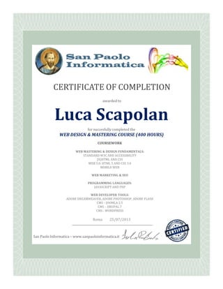 awarded to
for succesfully completed the
WEB DESIGN & MASTERING COURSE (400 HOURS)
CERTIFICATE OF COMPLETION
LucaLuca ScapolanScapolan
COURSEWORKCOURSEWORK
San Paolo Informatica – www.sanpaoloinformatica.it
Roma 25/07/2013
COURSEWORKCOURSEWORK
WEB MASTERING & DESIGN FUNDAMENTALS:WEB MASTERING & DESIGN FUNDAMENTALS:
STANDARD W3C AND ACCESSIBILITYSTANDARD W3C AND ACCESSIBILITY
(X)HTML AND CSS(X)HTML AND CSS
WEB 3.0: HTML 5 AND CSS 3.0WEB 3.0: HTML 5 AND CSS 3.0
MOBILE WEBMOBILE WEB
WEB MARKETING & SEOWEB MARKETING & SEO
PROGRAMMING LANGUAGES:PROGRAMMING LANGUAGES:
JAVASCRIPT AND PHPJAVASCRIPT AND PHP
WEB DEVELOPER TOOLS:WEB DEVELOPER TOOLS:
ADOBE DREAMWEAVER, ADOBE PHOTOSHOP, ADOBE FLASHADOBE DREAMWEAVER, ADOBE PHOTOSHOP, ADOBE FLASH
CMSCMS –– JOOMLA 2.5JOOMLA 2.5
CMSCMS –– DRUPAL 7DRUPAL 7
CMSCMS -- WORDPRESSWORDPRESS
 
