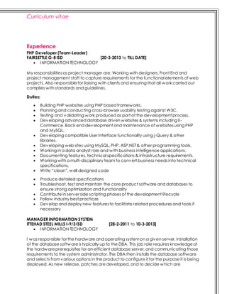 Curriculum vitae
Experience
PHP Developer (Team-Leader)
FAIRSETTLE G-8 ISD [20-3-2013 to TILL DATE]
 INFORMATION TECHNOLOGY
My responsibilitiesas project manager are: Working with designers, Front End and
project management staff to capture requirements for the functional elements of web
projects. Also responsiblefor liaising with clients and ensuring that all work carried out
complies with standards and guidelines.
Duties:
 Building PHP websites using PHP based frameworks.
 Planning and conducting cross-browser usability testing against W3C.
 Testing and validating work produced as part of the development process.
 Developing advanced database driven websites & systems including E-
Commerce. Back end development and maintenance of websitesusing PHP
and MySQL.
 Developing compatible User Interface functionality using j-Query & other
libraries.
 Developing web sites using MySQL, PHP, ASP.NET& other programming tools.
 Working in a data analyst role and with business intelligence applications.
 Documenting features, technical specifications & infrastructure requirements.
 Working with a multi-disciplinary team to convert business needs into technical
specifications.
 Write “clean”, well designed code
 Produce detailed specifications
 Troubleshoot, test and maintain the core product software and databases to
ensure strong optimization and functionality
 Contribute in server side scripting phases of the development lifecycle
 Follow industry best practices
 Develop and deploy new featuresto facilitate related procedures and tools if
necessary
MANAGER INFORMATION SYSTEM
ITTEHAD STEEL MILLS I-9/3 ISD [28-2-2011 to 10-3-2013]
 INFORMATION TECHNOLOGY
I was responsible for the hardware and operating systemon a given server, installation
of the database softwareis typically up to the DBA. This job role requires knowledgeof
the hardwareprerequisites for an efficient database server, and communicating those
requirements to the system administrator. The DBA then installs the database software
and selects fromvariousoptions in the product to configure it for the purpose it is being
deployed. As new release, patches are developed, and to decide which are
 