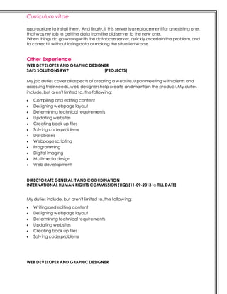 Curriculum vitae
appropriate to install them. And finally, if this server is a replacement for an existing one,
that was my job to get the data from the old server to the new one.
When things do go wrong with the database server, quickly ascertain the problem, and
to correct it without losing data or making the situation worse.
Other Experience
WEB DEVELOPER AND GRAPHIC DESIGNER
SAFS SOLUTIONS RWP [PROJECTS]
My job duties cover all aspects of creating a website. Upon meeting with clients and
assessing their needs, web designershelp create and maintain the product. My duties
include, but aren't limited to, the following:
 Compiling and editing content
 Designing webpage layout
 Determining technical requirements
 Updating websites
 Creating back up files
 Solving code problems
 Databases
 Webpage scripting
 Programming
 Digital imaging
 Multimedia design
 Web development
DIRECTORATE GENERAL IT AND COORDINATION
INTERNATIONAL HUMAN RIGHTS COMMISSION (HQ) [11-09-2013 to TILL DATE]
My duties include, but aren't limited to, the following:
 Writing and editing content
 Designing webpage layout
 Determining technical requirements
 Updating websites
 Creating back up files
 Solving code problems
WEB DEVELOPER AND GRAPHIC DESIGNER
 