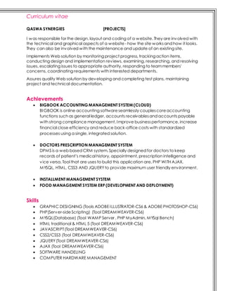 Curriculum vitae
QASWA SYNERGIES [PROJECTS]
I was responsible for the design, layout and coding of a website. They are involved with
the technical and graphical aspects of a website - how the site worksand how it looks.
They can also be involved with the maintenance and update of an existing site.
Implements Web solution by monitoring project progress, trackingaction items,
conducting design and implementation reviews, examining, researching, and resolving
issues, escalating issues to appropriate authority, responding to teammembers'
concerns, coordinating requirements with interested departments.
Assures quality Web solution by developing and completing test plans, maintaining
project and technical documentation.
Achievements
 BIGBOOK ACCOUNTING MANAGEMENT SYSTEM (CLOUD)
BIGBOOK is online accounting softwareseamlessly couplescoreaccounting
functions such as general ledger, accounts receivablesand accounts payable
with strong compliance management. Improve businessperformance, increase
financial close efficiency and reduce back-office costs with standardized
processes using a single, integrated solution.
 DOCTORS PRESCRIPTION MANAGEMENT SYSTEM
DPMS is a web based CRM system. Specially designed for doctors to keep
records of patient’s medical history, appointment, prescription intelligence and
vice versa. Tool that are uses to build this application are, PHP WITH AJAX,
MYSQL, HTML, CSS3 AND JQUERYto provide maximum user friendly environment.
 INSTALLMENT MANAGEMENT SYSTEM
 FOOD MANAGEMENT SYSTEM ERP (DEVELOPMENT AND DEPLOYMENT)
Skills
 GRAPHIC DESIGNING (Tools ADOBE ILLUSTRATOR-CS6 & ADOBE PHOTOSHOP-CS6)
 PHP(Server-sideScripting) (Tool DREAMWEAVER-CS6)
 MYSQL(Database) (Tool WAMP Server , PHP MyAdmin, MYSql Bench)
 HTML traditional & HTML 5 (Tool DREAMWEAVER-CS6)
 JAVASCRIPT(Tool DREAMWEAVER-CS6)
 CSS2/CSS3 (Tool DREAMWEAVER-CS6)
 JQUERY(Tool DREAMWEAVER-CS6)
 AJAX (Tool DREAMWEAVER-CS6)
 SOFTWARE HANDELING
 COMPUTER HARDWARE MANAGEMENT
 