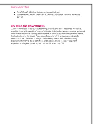 Curriculum vitae
 ORACLE AND SQL (from builder and report builder)
 SERVER INSTALLATION (Web Server, OracleApplication & Oracle database
Server)
KEY SKILLS AND COMPETENCIES
Ability to multi-task, react quickly to shifting priorities and meet deadlines. Proactive,
confident and with a positive "can-do" attitude. Able to clearly communicate technical
data to non-technical colleagues and clients. Continuously monitoring industry trends,
technologies and standards. Possessing all-round analysis and programming skills.
Methodical yet creative & having a proven ability for efficient problemsolving.
Excellent attention to detail both front and back end. Solid web development
experience using PHP, AJAX, MySQL, JavaScript, HTML and CSS.
 
