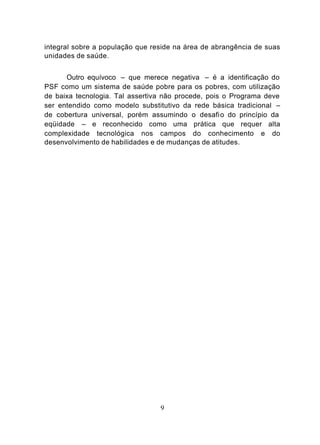 integral sobre a população que reside na área de abrangência de suas
unidades de saúde.


      Outro equívoco – que merece negativa – é a identificação do
PSF como um sistema de saúde pobre para os pobres, com utilização
de baixa tecnologia. Tal assertiva não procede, pois o Programa deve
ser entendido como modelo substitutivo da rede básica tradicional –
de cobertura universal, porém assumindo o desafi o do princípio da
eqüidade – e reconhecido como uma prática que requer alta
complexidade tecnológica nos campos do conhecimento e do
desenvolvimento de habilidades e de mudanças de atitudes.




                                 9
 