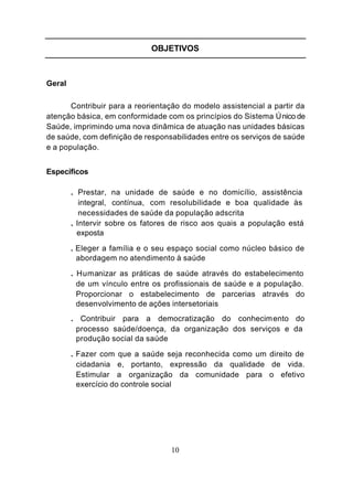 OBJETIVOS



Geral

       Contribuir para a reorientação do modelo assistencial a partir da
atenção básica, em conformidade com os princípios do Sistema Ú nico de
Saúde, imprimindo uma nova dinâmica de atuação nas unidades básicas
de saúde, com definição de responsabilidades entre os serviços de saúde
e a população.


Específicos

        . Prestar, na unidade de saúde e no domicílio, assistência
           integral, contínua, com resolubilidade e boa qualidade às
           necessidades de saúde da população adscrita
        . Intervir sobre os fatores de risco aos quais a população está
          exposta

        . Eleger a família e o seu espaço social como núcleo básico de
          abordagem no atendimento à saúde

        . Humanizar as práticas de saúde através do estabelecimento
          de um vínculo entre os profissionais de saúde e a população.
          Proporcionar o estabelecimento de parcerias através do
          desenvolvimento de ações intersetoriais
        . Contribuir para a democratização do conhecim ento do
         processo saúde/doença, da organização dos serviços e da
         produção social da saúde

        . Fazer com que a saúde seja reconhecida como um direito de
          cidadania e, portanto, expressão da qualidade de vida.
          Estimular a organização da comunidade para o efetivo
          exercício do controle social




                                   10
 