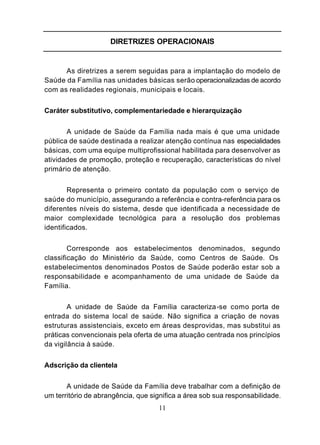 DIRETRIZES OPERACIONAIS


      As diretrizes a serem seguidas para a implantação do modelo de
Saúde da Família nas unidades básicas serão operacionalizadas de acordo
com as realidades regionais, municipais e locais.


Caráter substitutivo, complementariedade e hierarquização


       A unidade de Saúde da Família nada mais é que uma unidade
pública de saúde destinada a realizar atenção contínua nas especialidades
básicas, com uma equipe multiprofissional habilitada para desenvolver as
atividades de promoção, proteção e recuperação, características do nível
primário de atenção.


        Representa o primeiro contato da população com o serviço de
saúde do município, assegurando a referência e contra-referência para os
diferentes níveis do sistema, desde que identificada a necessidade de
maior complexidade tecnológica para a resolução dos problemas
identificados.


        Corresponde aos estabelecimentos denominados, segundo
classificação do Ministério da Saúde, como Centros de Saúde. Os
estabelecimentos denominados Postos de Saúde poderão estar sob a
responsabilidade e acompanhamento de uma unidade de Saúde da
Família.


        A unidade de Saúde da Família caracteriza-se como porta de
entrada do sistema local de saúde. Não significa a criação de novas
estruturas assistenciais, exceto em áreas desprovidas, mas substitui as
práticas convencionais pela oferta de uma atuação centrada nos princípios
da vigilância à saúde.


Adscrição da clientela


       A unidade de Saúde da Família deve trabalhar com a definição de
um território de abrangência, que significa a área sob sua responsabilidade.
                                    11
 