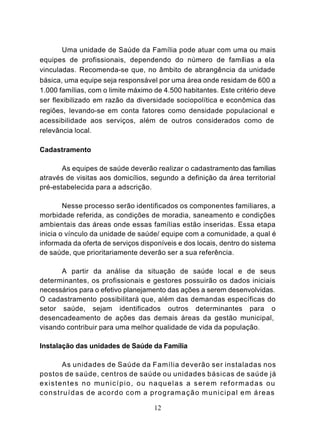 Uma unidade de Saúde da Família pode atuar com uma ou mais
equipes de profissionais, dependendo do número de famílias a ela
vinculadas. Recomenda-se que, no âmbito de abrangência da unidade
básica, uma equipe seja responsável por uma área onde residam de 600 a
1.000 famílias, com o limite máximo de 4.500 habitantes. Este critério deve
ser flexibilizado em razão da diversidade sociopolítica e econômica das
regiões, levando-se em conta fatores como densidade populacional e
acessibilidade aos serviços, além de outros considerados como de
relevância local.

Cadastramento

       As equipes de saúde deverão realizar o cadastramento das famílias
através de visitas aos domicílios, segundo a definição da área territorial
pré-estabelecida para a adscrição.

        Nesse processo serão identificados os componentes familiares, a
morbidade referida, as condições de moradia, saneamento e condições
ambientais das áreas onde essas famílias estão inseridas. Essa etapa
inicia o vínculo da unidade de saúde/ equipe com a comunidade, a qual é
informada da oferta de serviços disponíveis e dos locais, dentro do sistema
de saúde, que prioritariamente deverão ser a sua referência.

      A partir da análise da situação de saúde local e de seus
determinantes, os profissionais e gestores possuirão os dados iniciais
necessários para o efetivo planejamento das ações a serem desenvolvidas.
O cadastramento possibilitará que, além das demandas específicas do
setor saúde, sejam identificados outros determinantes para o
desencadeamento de ações das demais áreas da gestão municipal,
visando contribuir para uma melhor qualidade de vida da população.

Instalação das unidades de Saúde da Família

           As unidades de Saúde da Família deverão ser instaladas nos
postos de saúde, centros de saúde ou unidades básicas de saúde já
existentes no município, ou naquelas a serem reformadas ou
c o n s t r u í d a s d e a c o r d o c o m a p r o g r a m a ç ã o m u n i c i p a l e m áreas

                                              12
 