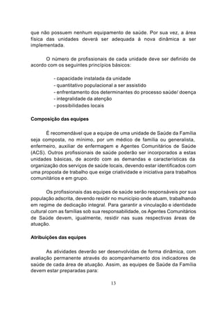 que não possuem nenhum equipamento de saúde. Por sua vez, a área
física das unidades deverá ser adequada à nova dinâmica a ser
implementada.

      O número de profissionais de cada unidade deve ser definido de
acordo com os seguintes princípios básicos:

          - capacidade instalada da unidade
          - quantitativo populacional a ser assistido
          - enfrentamento dos determinantes do processo saúde/ doença
          - integralidade da atenção
          - possibilidades locais

Composição das equipes

       É recomendável que a equipe de uma unidade de Saúde da Família
seja composta, no mínimo, por um médico de família ou generalista,
enfermeiro, auxiliar de enfermagem e Agentes Comunitários de Saúde
(ACS). Outros profissionais de saúde poderão ser incorporados a estas
unidades básicas, de acordo com as demandas e características da
organização dos serviços de saúde locais, devendo estar identificados com
uma proposta de trabalho que exige criatividade e iniciativa para trabalhos
comunitários e em grupo.

       Os profissionais das equipes de saúde serão responsáveis por sua
população adscrita, devendo residir no município onde atuam, trabalhando
em regime de dedicação integral. Para garantir a vinculação e identidade
cultural com as famílias sob sua responsabilidade, os Agentes Comunitários
de Saúde devem, igualmente, residir nas suas respectivas áreas de
atuação.

Atribuições das equipes

       As atividades deverão ser desenvolvidas de forma dinâmica, com
avaliação permanente através do acompanhamento dos indicadores de
saúde de cada área de atuação. Assim, as equipes de Saúde da Família
devem estar preparadas para:

                                    13
 