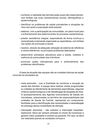 - conhecer a realidade das famílias pelas quais são responsáveis,
        com ênfase nas suas características sociais, demográficas e
        epidemiológicas
      - identificar os problemas de saúde prevalentes e situações de
        risco aos quais a população está exposta

      - elaborar, com a participação da comunidade, um plano local para
        o enfrentamento dos determinantes do processo saúde/doença

      - prestar assistência integral, respondendo de forma contínua e
        racionalizada à demanda organizada ou espontânea, com ênfase
        nas ações de promoção à saúde
      - resolver, através da adequada utilização do sistema de referência
        e contra-referência, os principais problemas detectados

      - desenvolver processos educativos para a saúde, voltados à
        melhoria do autocuidado dos indivíduos

      - promover ações intersetoriais para o enfrentamento dos
        problemas identificados


       A base de atuação das equipes são as unidades básicas de saúde,
incluindo as atividades de:


      - visita domiciliar - com a finalidade de monitorar a situação de
        saúde das famílias. A equipe deve realizar visitas programadas
        ou voltadas ao atendimento de demandas espontâneas, segundo
        critérios epidemiológicos e de identificação de situações de risco.
        O acompanhamento dos Agentes Comunitários de Saúde em
        microáreas, selecionadas no território de responsabilidade das
        unidades de Saúde da Família, representa um componente
        facilitador para a identificação das necessidades e racionalização
        do emprego dessa modalidade de atenção

      - internação domiciliar - não substitui a internação hospitalar
        tradicional. Deve ser sempre utilizada no intuito de humanizar e
        garantir maior qualidade e conforto ao paciente. Por isso, só deve
        ser realizada quando as condições clínicas e

                                   14
 