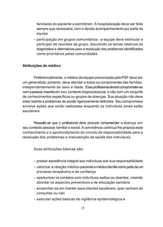 familiares do paciente a permitirem. A hospitalização deve ser feita
         sempre que necessária, com o devido acompanhamento por parte da
         equipe
       - participação em grupos comunitários - a equipe deve estimular e
         participar de reuniões de grupo, discutindo os temas relativos ao
         diagnóstico e alternativas para a resolução dos problemas identificados
         como prioritários pelas comunidades


Atribuições do médico


        Preferencialmente, o médico da equipe preconizada pelo PSF deve ser
um generalista; portanto, deve atender a todos os componentes das famílias,
independentemente de sexo e idade. Esse profissional deverá comprometer-se
com a pessoa, inserida em seu contexto biopsicossocial, e não com um conjunto
de conhecimentos específicos ou grupos de doenças. Sua atuação não deve
estar restrita a problemas de saúde rigorosamente definidos. Seu compromisso
envolve ações que serão realizadas enquanto os indivíduos ainda estão
saudáveis.


       Ressalte-se que o profissional deve procurar compreender a doença em
seu contexto pessoal, familiar e social. A convivência contínua lhe propicia esse
conhecimento e o aprofundamento do vínculo de responsabilidade para a
resolução dos problemas e manutenção da saúde dos indivíduos.


       Suas atribuições básicas são:


       - prestar assistência integral aos indivíduos sob sua responsabilidade
       - valorizar a relação médico-paciente e médico-família como parte de um
         processo terapêutico e de confiança
       - oportunizar os contatos com indivíduos sadios ou doentes, visando
         abordar os aspectos preventivos e de educação sanitária
       - empenhar-se em manter seus clientes saudáveis, quer venham às
         consultas ou não
       - executar ações básicas de vigilância epidemiológica e

                                       15
 