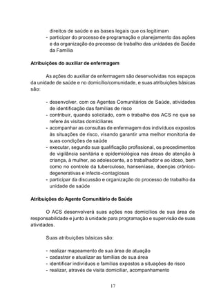 direitos de saúde e as bases legais que os legitimam
      - participar do processo de programação e planejamento das ações
          e da organização do processo de trabalho das unidades de Saúde
          da Família

Atribuições do auxiliar de enfermagem

       As ações do auxiliar de enfermagem são desenvolvidas nos espaços
da unidade de saúde e no domicílio/comunidade, e suas atribuições básicas
são:

      - desenvolver, com os Agentes Comunitários de Saúde, atividades
          de identificação das famílias de risco
      - contribuir, quando solicitado, com o trabalho dos ACS no que se
          refere às visitas domiciliares
      - acompanhar as consultas de enfermagem dos indivíduos expostos
        às situações de risco, visando garantir uma melhor monitoria de
        suas condições de saúde
      - executar, segundo sua qualificação profissional, os procedimentos
        de vigilância sanitária e epidemiológica nas áreas de atenção à
        criança, à mulher, ao adolescente, ao trabalhador e ao idoso, bem
        como no controle da tuberculose, hanseníase, doenças crônico-
        degenerativas e infecto-contagiosas
      - participar da discussão e organização do processo de trabalho da
        unidade de saúde

Atribuições do Agente Comunitário de Saúde

       O ACS desenvolverá suas ações nos domicílios de sua área de
responsabilidade e junto à unidade para programação e supervisão de suas
atividades.

      Suas atribuições básicas são:

      -   realizar mapeamento de sua área de atuação
      -   cadastrar e atualizar as famílias de sua área
      -   identificar indivíduos e famílias expostos a situações de risco
      -   realizar, através de visita domiciliar, acompanhamento


                                      17
 