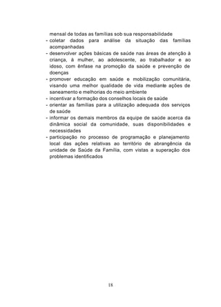 mensal de todas as famílias sob sua responsabilidade
- coletar dados para análise da situação das famílias
    acompanhadas
- desenvolver ações básicas de saúde nas áreas de atenção à
    criança, à mulher, ao adolescente, ao trabalhador e ao
    idoso, com ênfase na promoção da saúde e prevenção de
    doenças
-   promover educação em saúde e mobilização comunitária,
    visando uma melhor qualidade de vida mediante ações de
    saneamento e melhorias do meio ambiente
-   incentivar a formação dos conselhos locais de saúde
-   orientar as famílias para a utilização adequada dos serviços
    de saúde
-   informar os demais membros da equipe de saúde acerca da
    dinâmica social da comunidade, suas disponibilidades e
    necessidades
-   participação no processo de programação e planejamento
    local das ações relativas ao território de abrangência da
    unidade de Saúde da Família, com vistas a superação dos
    problemas identificados




                            18
 