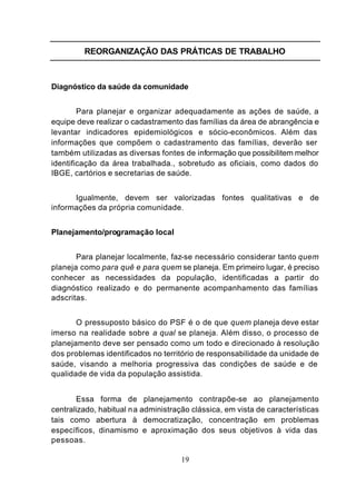 REORGANIZAÇÃO DAS PRÁTICAS DE TRABALHO



Diagnóstico da saúde da comunidade


        Para planejar e organizar adequadamente as ações de saúde, a
equipe deve realizar o cadastramento das famílias da área de abrangência e
levantar indicadores epidemiológicos e sócio-econômicos. Além das
informações que compõem o cadastramento das famílias, deverão ser
também utilizadas as diversas fontes de informação que possibilitem melhor
identificação da área trabalhada., sobretudo as oficiais, como dados do
IBGE, cartórios e secretarias de saúde.


      Igualmente, devem ser valorizadas fontes qualitativas e de
informações da própria comunidade.


Planejamento/programação local


       Para planejar localmente, faz-se necessário considerar tanto quem
planeja como para quê e para quem se planeja. Em primeiro lugar, é preciso
conhecer as necessidades da população, identificadas a partir do
diagnóstico realizado e do permanente acompanhamento das famílias
adscritas.


       O pressuposto básico do PSF é o de que quem planeja deve estar
imerso na realidade sobre a qual se planeja. Além disso, o processo de
planejamento deve ser pensado como um todo e direcionado à resolução
dos problemas identificados no território de responsabilidade da unidade de
saúde, visando a melhoria progressiva das condições de saúde e de
qualidade de vida da população assistida.


       Essa forma de planejamento contrapõe-se ao planejamento
centralizado, habitual na administração clássica, em vista de características
tais como abertura à democratização, concentração em problemas
específicos, dinamismo e aproximação dos seus objetivos à vida das
pessoas.

                                     19
 
