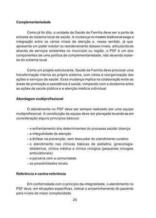 Complementariedade


       Como já foi dito, a unidade de Saúde da Família deve ser a porta de
entrada do sistema local de saúde. A mudança no modelo tradicional exige a
integração entre os vários níveis de atenção e, nesse sentido, já que
apresenta um poder indutor no reordenamento desses níveis, articulando-os
através de serviços existentes no município ou região, o PSF é um dos
componentes de uma política de complementariedade, não devendo isolar-
se do sistema local.


       Como um projeto estruturante, Saúde da Família deve provocar uma
transformação interna ao próprio sistema, com vistas á reorganização das
ações e serviços de saúde. Essa mudança implica na colaboração entre as
áreas de promoção e assistência á saúde, rompendo com a dicotomia entre
as ações de saúde pública e a atenção médica individual.


Abordagem multiprofissional


       O atendimento no PSF deve ser sempre realizado por uma equipe
multiprofissional. A constituição da equipe deve ser planejada levando-se em
consideração alguns princípios básicos:


      - o enfrentamento dos determinantes do processo saúde/ doença
      - a integralidade da atenção
      - a ênfase na prevenção, sem descuidar do a tendimento curativo
      - o atendimento nas clínicas básicas de pediatria, ginecologia-
        obstetrícia, clínica médica e clínica cirúrgica (pequenas cirurgias
        ambulatoriais)
      - a parceria com a comunidade
      - as possibilidades locais

Referência e contra-referência


       Em conformidade com o princípio da integralidade, o atendimento no
PSF deve, em situações específicas, indicar o encaminhamento do paciente
para níveis de maior complexidade.
                                    20
 
