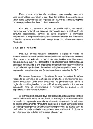 Estes encaminhamentos não constituem uma exceção, mas sim
uma continuidade previsível e que deve ter critérios bem conhecidos
tanto pelos componentes das equipes de Saúde da Família como pelas
demais equipes das outras áreas do sistema de saúde.

        Compete ao serviço municipal de saúde definir, no âmbito
municipal ou regional, os serviços disponíveis para a realização de
consultas especializadas, serviços de apoio diagnóstico e internações
hospitalares. A responsabilidade pelo acompanhamento dos indivíduos
e famílias deve ser mantida em todo o processo de referência e contra-
referência

Educação continuada

        Para que produza resultados satisfatórios, a equipe de Saúde da
Família necessita de um processo de capacitação e informação contínuoe
eficaz, de modo a poder atender às necessidades trazidas pelo dinamismo
dos problemas. Além de possibilitar o aperfeiçoamento profissional, a
educação continuada é um importante mecanismo no desenvolvimento
da própria concepção de equipe e de vinculação dos profissionais com a
população - característica que fundamenta todo o trabalho do PSF.

       Da mesma forma que o planejamento local das ações de saúde
responde ao princípio de participação ampliada, o planejamento das
ações educativas deve estar adequado às peculiaridades locais e
regionais, à utilização dos recursos técnicos disponíveis e à busca da
integração com as universidades e instituições de ensino e de
capacitação de recursos humanos.

       A formação em serviço deve ser priorizada, uma vez que permite
melhor adequação entre os requisitos da formação e as necessidades
de saúde da população atendida. A educação permanente deve iniciar-
se desde o treinamento introdutório da equipe, e atuar através de todos
os meios pedagógicos e de comunicação disponíveis, de acordo com as
realidades de cada contexto - ressalte-se que a educação à distância
deve também ser incluída entre essas alternativas.

                                  21
 