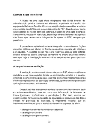 Estímulo à ação intersetorial

       A busca de uma ação mais integradora dos vários setores da
administração pública pode ser um elemento importante no trabalho das
equipes de Saúde da Família. Como conseqüência de sua análise ampliada
do processo saúde/doença, os profissionais do PSF deverão atuar como
catalisadores de várias políticas setoriais, buscando uma ação sinérgica.
Saneamento, educação, habitação, segurança e meio ambiente são algumas
das áreas que devem estar integradas às ações do PSF, sempre que
possíveis.

       A parceria e a ação tecnicamente integrada com os diversos órgãos
do poder público que atuam no âmbito das políticas sociais são objetivos
perseguidos. A questão social não será resolvida apenas pelo esforço
setorial isolado da saúde; tampouco se interfere na própria situação sanitária
sem que haja a interligação com os vários responsáveis pelas políticas
sociais.

Acompanhamento e avaliação

       A avaliação, assim como todas as etapas do PSF, deve considerar a
realidade e as necessidades locais, a participação popular e o caráter
dinâmico e perfectível da proposta - que traz elementos importantes para a
definição de programas de educação continuada, aprimoramento gerencial e
aplicação de recursos, entre outros.

       O resultado das avaliações não deve ser considerado como um dado
exclusivamente técnico, mas sim como uma informação de interesse de
todos (gesto res, profissionais e população ). Por isso, devem ser
desenvolvidas formas de ampliação da divulgação e discussão dos dados
obtidos no processo de avaliação. É importante ressaltar que os
instrumentos utilizados para a avaliação devem ser capazes de aferir:

       - alterações efetivas do modelo assistencial
       - satisfação do usuário
       - satisfação dos profissionais

                                     22
 