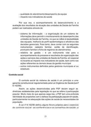 - qualidade do atendimento/desempenho da equipe
           - impacto nos indicadores de saúde

           Por sua vez, o acompanhamento do desenvolvimento e a
    avaliação dos resultados da atuação das unidades de Saúde da Família
    podem ser realizados através de:

           - sistema de informação - a organização de um sistema de
             informações deve permitir o monitoramento do desempenho das
             unidades de Saúde da Família, no que se refere à resolubilidade
             das equipes, melhoria do perfil epidemiológico e eficiência das
             decisões gerenciais. Para tanto, deve contar com os seguintes
             instrumentos: cadastro familiar, cartão de identificação,
             prontuário familiar e ficha de registros de atendim entos
           - relatório de gestão - é um instrumento vital para o
             acompanhamento do processo e resultados da organização das
             ações e serviços das unidades de Saúde da Família, em especial
             no tocante ao impacto nos indicadores de saúde, bem como nas
             ações referentes às demais áreas da gestão municipal
           - outros instrumentos definidos pelos gestores municipais e/ ou
             estaduais

Controle social

            O controle social do sistema de saúde é um princípio e uma
    garantia constitucional regulamentada pela Lei Orgânica de Saúde (Lei nº
    8.142/90).
            Assim, as ações desenvolvidas pelo PSF devem seguir as
    diretrizes estabelecidas pela legislação no que se refere à participação
    popular. Muito mais do que apenas segui-las, o PSF tem uma profunda
    identidade de propósitos com a defesa d a participação popular em saúde,
    particularmente na adequação das ações de saúde às necessidades da
    população.
            A Lei nº 8.142/90 definiu alguns fóruns próprios para o exercício
    d o c o n t r o l e s o c i a l - as conferências e os conselhos de saúde -, a



                                         23
 