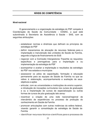 NÍVEIS DE COMPETÊNCIA



Nível nacional


      O gerenciamento e a organização da estratégia do PSF compete à
Coordenação de Saúde da Comunidade - COSAC, a qual está
subordinada à Secretaria de Assistência à Saúde - SAS, com as
seguintes atribuições:


      - estabelecer normas e diretrizes que definam os princípios da
        estratégia do PSF
      - definir mecanismos de alocação de recursos federais para a
        implantação e manutenção das unidades de Saúde da Família,
        segundo a lógica de financiamento do SUS
      - negociar com a Comissão lntergestores Tripartite os requisitos
        específicos e prerrogativas para                   a    implantação        e    ou
        implementação da estratégia do PSF
      - acompanhar e avaliar a implantação e resultados da estratégia
        do PSF nos estados e municípios
      - assessorar os pólos de capacitação, formação e educação
        permanente para as equipes de Saúde da Família no que se
        refere à elaboração, acompanhamento e avaliação de seus
        objetivos e ações
      - articular, com as universidades e instituições de ensino superior,
        a introdução de inovações curriculares nos cursos de graduação
        e ou a implantação de cursos de especialização ou outras
        formas de cursos de pós -graduação lato sensu
      - incentivar a criação de uma rede nacional/regional de
        intercâmbio de experiências no processo de produção do
        conhecimento em Saúde da Família
      - promover articulações com outras instâncias da esfera federal,
        visando garantir a consolidação da estratégia de Saúde da
        Família
      - i d e n t i f i c a r r e c u r s o s t é c n i c o -científicos para o processo de
                                          25
 