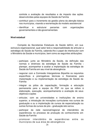 controle e avaliação de resultados e de impacto das ações
        desenvolvidas pelas equipes de Saúde da Família
      - contribuir para o incremento da gestã o plena da atenção básica
        nos municípios, visando a reorientação do modelo assistencial
      - identificare    estruturar  parcerias        com     organizações
        governamentais e não-governamentais


Nível estadual


       Compete às Secretarias Estaduais de Saúde definir, em sua
estrutura organizacional, qual setor terá a responsabilidade de articular a
estratégia de Saúde da Família, cabendo-lhe o papel de interlocutor com
o Ministério da Saúde e municípios, bem como as seguintes atribuições:


      - participar, junto ao Ministério da Saúde, da definição das
        normas e diretrizes da estratégia de Saúde da Família -
        planejar, acompanhar e avaliar a implantação da estratégia de
        Saúde da Família em seu nível de abrangência
      - negociar com a Comissão Intergestores Bipartite os requisitos
        específicos e prerrogativas técnicas e financeiras para
        implantação e ou implementação da estratégia de Saúde da
        Família
      - integrar os pólos de capacitação, formação e educação
        permanente para a equipe do PSF no que se refere à
        elaboração, execução, acompanhamento e avaliação de seus
        objetivos e ações
      - articular, com as universidades e instituições de ensino
        superior, a introdução de inovações curriculares nos cursos de
        graduação e ou a implantação de cursos de especialização ou
        outras formas de cursos de pós - graduação lato sensu
      - participar da rede nacional/regional de intercâmbio de
        experiências no processo de produção do conhecimento em
        Saúde da Família
      - promover   intercâmbio de experiências                 entre    os
        municípios de sua área de abrangência
                              26
 