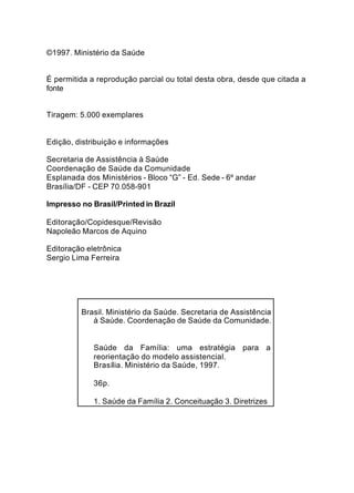 ©1997. Ministério da Saúde


É permitida a reprodução parcial ou total desta obra, desde que citada a
fonte


Tiragem: 5.000 exemplares


Edição, distribuição e informações

Secretaria de Assistência à Saúde
Coordenação de Saúde da Comunidade
Esplanada dos Ministérios - Bloco “G” - Ed. Sede - 6º andar
Brasília/DF - CEP 70.058-901

Impresso no Brasil/Printed in Brazil

Editoração/Copidesque/Revisão
Napoleão Marcos de Aquino

Editoração eletrônica
Sergio Lima Ferreira




         Brasil. Ministério da Saúde. Secretaria de Assistência
            à Saúde. Coordenação de Saúde da Comunidade.


             Saúde da Família: uma estratégia para a
             reorientação do modelo assistencial.
             Brasília. Ministério da Saúde, 1997.

             36p.

             1. Saúde da Família 2. Conceituação 3. Diretrizes
 