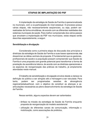 ETAPAS DE IMPLANTAÇÃO DO PSF



       A implantação da estratégia de Saúde da Família é operacionalizada
no município, com a co-participação do nível estadual. O processo possui
várias etapas, não necessariamente seqüenciais, ou seja, podem ser
realizadas de forma simultânea, de acordo com as diferentes realidades dos
sistemas municipais de saúde. Para melhor compreensão dos vários passos
que envolvem a implantação do PSF nos municípios, estas etapas serão
descritas separadamente, a seguir.


Sensibilização e divulgação


        Considerada como a primeira etapa de discussão dos princípios e
diretrizes da estratégia de Saúde da Família e suas bases operacionais, visa
disseminar as idéias centrais da proposta. É fundamental que os gestores,
profissionais de saúde e a população possam compreender que Saúde da
Família é uma proposta com grande potencial para transformar a forma de
prestação da assistência básica, de acordo com as diretrizes operacionais e
os aspectos de reorganização das práticas de trabalho, já amplamente
abordadas neste manual.


        O trabalho de sensibilização e divulgação envolve desde a clareza na
definição do público a ser atingido até a mensagem a ser veiculada. Para
tanto,    podem      ser    programadas       sessões    de    abrangência
regional/estadual/local, com o objetivo de constituir as alianças e as
articulações necessárias ao pleno desenvolvimento da estratégia de Saúde
da Família.


       Nesse sentido, alguns a spectos devem ser salientados:


       - ênfase na missão da estratégia de Saúde da Família enquanto
        proposta de reorganização do modelo assistencial
       - utilização de diferentes canais de comunicação, informação e
        mobilização, como associações de prefeitos,


                                    29
 